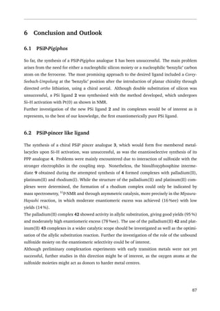 6 Conclusion and Outlook
6.1 PSiP-Pigiphos
So far, the synthesis of a PSiP-Pigiphos analogue 1 has been unsuccessful. The main problem
arises from the need for either a nucleophilic silicon moiety or a nucleophilic ‘benzylic’ carbon
atom on the ferrocene. The most promising approach to the desired ligand included a Corey-
Seebach-Umpolung at the ‘benzylic’ position after the introduction of planar chirality through
directed ortho lithiation, using a chiral acetal. Although double substitution of silicon was
unsuccessful, a PSi ligand 2 was synthesised with the method developed, which undergoes
Si–H activation with Pt(0) as shown in NMR.
Further investigation of the new PSi ligand 2 and its complexes would be of interest as it
represents, to the best of our knowledge, the ﬁrst enantiomerically pure PSi ligand.
6.2 PSiP-pincer like ligand
The synthesis of a chiral PSiP pincer analogue 3, which would form ﬁve membered metal-
lacycles upon Si–H activation, was unsuccessful, as was the enantioselective synthesis of its
PPP analogue 4. Problems were mainly encountered due to interaction of sulfoxide with the
stronger electrophiles in the coupling step. Nonetheless, the bissulfoxyphosphine interme-
diate 9 obtained during the attempted synthesis of 4 formed complexes with palladium(II),
platinum(II) and rhodium(I). While the structure of the palladium(II) and platinum(II) com-
plexes were determined, the formation of a rhodium complex could only be indicated by
mass spectrometry, 31
P-NMR and through asymmetric catalysis, more precisely in the Miyaura-
Hayashi reaction, in which moderate enantiomeric excess was achieved (16 %ee) with low
yields (14 %).
The palladium(II) complex 42 showed activity in allylic substitution, giving good yields (95 %)
and moderately high enantiomeric excess (78 %ee). The use of the palladium(II) 42 and plat-
inum(II) 43 complexes in a wider catalytic scope should be investigated as well as the optimi-
sation of the allylic substitution reaction. Further the investigation of the role of the unbound
sulfoxide moiety on the enantiomeric selectivity could be of interest.
Although preliminary complexation experiments with early transition metals were not yet
successful, further studies in this direction might be of interest, as the oxygen atoms at the
sulfoxide moieties might act as donors to harder metal centres.
87
 