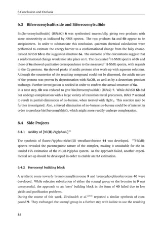 6 Conclusion and Outlook
6.3 Biferrocenylsulfoxide and Biferrocenylsulﬁde
Bis(ferrocenylsulfoxide) (BiFeSO) 6 was synthesised successfully, giving two products with
same connectivity as indicated by NMR spectra. The two products 6a and 6b appear to be
atropisomers. In order to substantiate this conclusion, quantum chemical calculations were
performed to estimate the energy barrier to a conformational change from the fully charac-
terised BiFeSO 6b to the suggested structure 6a. The outcome of the calculations suggest that
a conformational change would not take place at rt. The calculated 1
H-NMR spectra of 6b and
those of 6a showed qualitative correspondence to the measured 1
H-NMR spectra, with regards
to the Cp protons. 6a showed peaks of acidic protons after work-up with aqueous solutions.
Although the counterion of the resulting compound could not be discerned, the acidic nature
of the protons was proven by deprotonation with NaOH, as well as by a deuterium–protium
exchange. Further investigation is needed in order to conﬁrm the actual structure of 6a.
In a next step, 6b was reduced to give bis(ferrocenylsulﬁde) (BiFeS) 7. While BiFeSO 6b did
not undergo complexation with a large variety of transition metal precursors, BiFeS 7 seemed
to result in partial elimination of iso-butene, when treated with HgBr2. This reaction may be
further investigated. Also, a forced elimination of iso-butene iso-butene could be of interest in
order to produce bis(ferrocenylthiol), which might more readily undergo complexation.
6.4 Side Projects
6.4.1 Acidity of [Ni(II)-PigiphosL]2+
The synthesis of ﬂuoro-Pigiphos-nickel(II) tetraﬂuoroborate 44 was developed. 19
F-NMR-
spectra revealed the paramagnetic nature of the complex, making it unsuitable for the in-
tended FIA estimation of the Ni(II)-Pigiphos system. As the approach failed, another experi-
mental set-up should be developed in order to enable an FIA estimation.
6.4.2 Ferrocenyl building block
A synthetic route towards bromostannylferrocene 9 and bromophosphinoferrocene 40 were
developed. While selective substitution of either the stannyl group or the bromine in 9 was
unsuccessful, the approach to an ‘inert’ building block in the form of 40 failed due to low
yields and puriﬁcation problems.
During the course of this work, Zirakzadeh et al.[253]
reported a similar synthesis of com-
pound 9. They exchanged the stannyl group in a further step with iodine to use the resulting
88
 