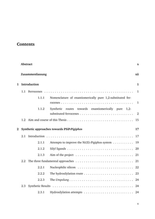 Contents
Abstract x
Zusammenfassung xii
1 Introduction 1
1.1 Ferrocenes . . . . . . . . . . . . . . . . . . . . . . . . . . . . . . . . . . . . . . . . . . . 1
1.1.1 Nomenclature of enantiomerically pure 1,2-substituted fer-
rocenes . . . . . . . . . . . . . . . . . . . . . . . . . . . . . . . . . . . 1
1.1.2 Synthetic routes towards enantiomerically pure 1,2-
substituted ferrocenes . . . . . . . . . . . . . . . . . . . . . . . . . . 2
1.2 Aim and course of this Thesis . . . . . . . . . . . . . . . . . . . . . . . . . . . . . . . . 15
2 Synthetic approaches towards PSiP-Pigiphos 17
2.1 Introduction . . . . . . . . . . . . . . . . . . . . . . . . . . . . . . . . . . . . . . . . . . 17
2.1.1 Attempts to improve the Ni(II)-Pigiphos system . . . . . . . . . . 19
2.1.2 Silyl ligands . . . . . . . . . . . . . . . . . . . . . . . . . . . . . . . . 20
2.1.3 Aim of the project . . . . . . . . . . . . . . . . . . . . . . . . . . . . 21
2.2 The three fundamental approaches . . . . . . . . . . . . . . . . . . . . . . . . . . . . 21
2.2.1 Nucleophilic silicon . . . . . . . . . . . . . . . . . . . . . . . . . . . 22
2.2.2 The hydrosilylation route . . . . . . . . . . . . . . . . . . . . . . . . 23
2.2.3 The Umpolung . . . . . . . . . . . . . . . . . . . . . . . . . . . . . . . 24
2.3 Synthetic Results . . . . . . . . . . . . . . . . . . . . . . . . . . . . . . . . . . . . . . . 24
2.3.1 Hydrosilylation attempts . . . . . . . . . . . . . . . . . . . . . . . . 24
v
 