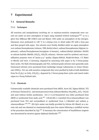 7 Experimental
7.1 General Remarks
7.1.1 Techniques
All reactions and manipulations involving air- or moisture-sensitive compounds were car-
ried out under an inert atmosphere of argon using standard Schlenk techniques[292]
or in a
glove box (MBraun MB 150B-G and Lab Master 130) under an atmosphere of dry nitrogen.
Glassware were preheated to 140 ◦
C in a drying oven or dried under HV with a heat gun
and then purged with argon. Dry solvents were freshly distilled under an argon atmosphere
over sodium/benzophenone (toluene, THF, diethyl ether), sodium/benzophenone/diglyme (n-
pentane), sodium/benzophenone/tetraglyme (n-hexane), sodium/diethyl phthalate (EtOH)
or calcium hydride (MeOH, CH2Cl2, CH3CN, toluene). Solvents used for synthetic and recrys-
tallisation purposes were of "puriss p.a." quality (Sigma-Aldrich, Riedel-de-Haen, J.T. Baker
or Merck) and were, if necessary, degassed by saturating with argon or by 3 freeze-pump-
thaw cycles. For ﬂash chromatography and TLC, technical grade solvents were generally used.
Deuterated solvents were purchased from Cambridge Isotope Laboratories or Armar Chemi-
cals (CDCl3). For use with sensitive compounds they were puriﬁed by bulb-to-bulb distillation
from Na (C6D6) or CaH2 (CD2Cl2), degassed by 3 freeze-pump-thaw cycles and stored under
argon in a Young Schlenk tube.
7.1.2 Chemicals
Commercially available chemicals were purchased from ABCR, Acros AG, Sigma-Aldrich, TCI
or Pressure Chemical Co. and metal precursors from Johnson Matthey (Na2PdCl4, IrCl3 ·3 H2O)
and used without further puriﬁcation. (S)-(–)-1,2,4-butanetriol was either purchased from
ABCR or synthesised from malic acid.[83]
(1R,2S,5R)-(–)-menthyl-(S)-p-toluenesulﬁnate was
purchased from TCI and recrystallised or synthesised from (–)-Menthol and sodium p-
toluenesulﬁnate.[293,294]
(R)-Ugi’s amine was kindly provided by Solvias AG (Basel) as a tar-
trate salt and was obtained as enantiomerically pure free amine following a modiﬁed version
of the procedure described by Ugi.[49]
If necessary the concentration of butyllithium reagents
was determined by titration against diphenyl ditelluride.[295]
91
 