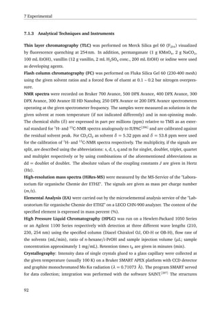7 Experimental
7.1.3 Analytical Techniques and Instruments
Thin layer chromatography (TLC) was performed on Merck Silica gel 60 (F254) visualized
by ﬂuorescence quenching at 254 nm. In addition, permanganate (1 g KMnO4, 2 g NaCO3,
100 mL EtOH), vanillin (12 g vanillin, 2 mL H2SO4 conc., 200 mL EtOH) or iodine were used
as developing agents.
Flash column chromatography (FC) was performed on Fluka Silica Gel 60 (230-400 mesh)
using the given solvent ratios and a forced ﬂow of eluent at 0.1 – 0.2 bar nitrogen overpres-
sure.
NMR spectra were recorded on Bruker 700 Avance, 500 DPX Avance, 400 DPX Avance, 300
DPX Avance, 300 Avance III HD Nanobay, 250 DPX Avance or 200 DPX Avance spectrometers
operating at the given spectrometer frequency. The samples were measured as solutions in the
given solvent at room temperature (if not indicated differently) and in non-spinning mode.
The chemical shifts (δ) are expressed in part per millions (ppm) relative to TMS as an exter-
nal standard for 1
H- and 13
C-NMR spectra analogously to IUPAC[296]
and are calibrated against
the residual solvent peak. For CD2Cl2 as solvent δ = 5.32 ppm and δ = 53.8 ppm were used
for the calibration of 1
H- and 13
C-NMR spectra respectively. The multiplicity, if the signals are
split, are described using the abbreviations: s, d, t, q and m for singlet, doublet, triplet, quartet
and multiplet respectively or by using combinations of the aforementioned abbreviations as
dd = doublet of doublet. The absolute values of the coupling constants J are given in Hertz
(Hz).
High-resolution mass spectra (HiRes-MS) were measured by the MS-Service of the "Labora-
torium für organische Chemie der ETHZ". The signals are given as mass per charge number
(m/z).
Elemental Analysis (EA) were carried out by the microelemental analysis service of the "Lab-
oratorium für organische Chemie der ETHZ" on a LECO CHN-900 analyzer. The content of the
speciﬁed element is expressed in mass percent (%).
High Pressure Liquid Chromatography (HPLC) was run on a Hewlett-Packard 1050 Series
or an Agilent 1100 Series respectively with detection at three different wave lengths (210,
230, 254 nm) using the speciﬁed column (Diacel Chiralcel OJ, OD-H or OB-H), ﬂow rate of
the solvents (mL/min), ratio of n-hexane/i-PrOH and sample injection volume (µL; sample
concentration approximately 1 mg/mL). Retention times tR are given in minutes (min).
Crystallography: Intensity data of single crystals glued to a glass capillary were collected at
the given temperature (usually 100 K) on a Bruker SMART APEX platform with CCD detector
and graphite monochromated Mo Kα radiation (λ = 0.71073 Å). The program SMART served
for data collection; integration was performed with the software SAINT.[297]
The structures
92
 