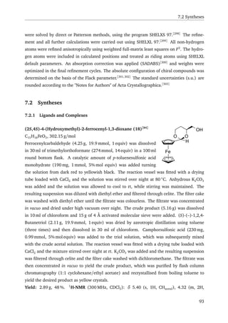 7.2 Syntheses
were solved by direct or Patterson methods, using the program SHELXS 97.[298]
The reﬁne-
ment and all further calculations were carried out using SHELXL 97.[299]
All non-hydrogen
atoms were reﬁned anisotropically using weighted full-matrix least squares on F2
. The hydro-
gen atoms were included in calculated positions and treated as riding atoms using SHELXL
default parameters. An absorption correction was applied (SADABS)[300]
and weights were
optimized in the ﬁnal reﬁnement cycles. The absolute conﬁguration of chiral compounds was
determined on the basis of the Flack parameter.[301,302]
The standard uncertainties (s.u.) are
rounded according to the "Notes for Authors" of Acta Crystallographica.[303]
7.2 Syntheses
7.2.1 Ligands and Complexes
Fe
H
OO
OH(2S,4S)-4-(Hydroxymethyl)-2-ferrocenyl-1,3-dioxane (18)[84]
C15H18FeO3, 302.15 g/mol
Ferrocenylcarbaldehyde (4.25 g, 19.9 mmol, 1 equiv) was dissolved
in 30 ml of trimethylorthoformate (274 mmol, 14 equiv) in a 100 ml
round bottom ﬂask. A catalytic amount of p-toluenesulfonic acid
monohydrate (190 mg, 1 mmol, 5% mol equiv) was added turning
the solution from dark red to yellowish black. The reaction vessel was ﬁtted with a drying
tube loaded with CaCl2 and the solution was stirred over night at 80 ◦
C. Anhydrous K2CO3
was added and the solution was allowed to cool to rt, while stirring was maintained. The
resulting suspension was diluted with diethyl ether and ﬁltered through celite. The ﬁlter cake
was washed with diethyl ether until the ﬁltrate was colourless. The ﬁltrate was concentrated
in vacuo and dried under high vacuum over night. The crude product (5.16 g) was dissolved
in 10 ml of chloroform and 15 g of 4 Å activated molecular sieve were added. (S)-(–)-1,2,4-
Butanetriol (2.11 g, 19.9 mmol, 1 equiv) was dried by azeotropic distillation using toluene
(three times) and then dissolved in 30 ml of chloroform. Camphorsulfonic acid (230 mg,
0.99 mmol, 5% mol equiv) was added to the triol solution, which was subsequently mixed
with the crude acetal solution. The reaction vessel was ﬁtted with a drying tube loaded with
CaCl2 and the mixture stirred over night at rt. K2CO3 was added and the resulting suspension
was ﬁltered through celite and the ﬁlter cake washed with dichloromethane. The ﬁltrate was
then concentrated in vacuo to yield the crude product, which was puriﬁed by ﬂash column
chromatography (1:1 cyclohexane/ethyl acetate) and recrystallised from boiling toluene to
yield the desired product as yellow crystals.
Yield: 2.89 g, 48 %. 1
H-NMR (300 MHz, CDCl3): δ 5.40 (s, 1H, CHacetal), 4.32 (m, 2H,
93
 