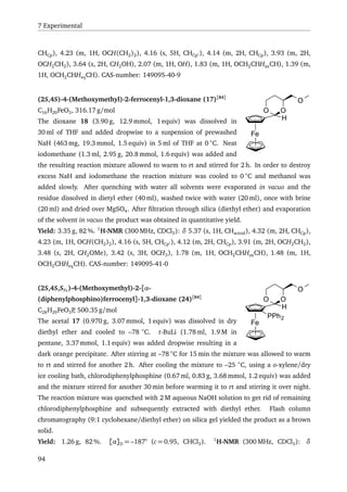 7 Experimental
CHCp), 4.23 (m, 1H, OCH(CH2)2), 4.16 (s, 5H, CHCp ), 4.14 (m, 2H, CHCp), 3.93 (m, 2H,
OCH2CH2), 3.64 (s, 2H, CH2OH), 2.07 (m, 1H, OH), 1.83 (m, 1H, OCH2CHHaxCH), 1.39 (m,
1H, OCH2CHHeqCH). CAS-number: 149095-40-9
Fe
H
OO
O(2S,4S)-4-(Methoxymethyl)-2-ferrocenyl-1,3-dioxane (17)[84]
C16H20FeO3, 316.17 g/mol
The dioxane 18 (3.90 g, 12.9 mmol, 1 equiv) was dissolved in
30 ml of THF and added dropwise to a suspension of prewashed
NaH (463 mg, 19.3 mmol, 1.5 equiv) in 5 ml of THF at 0 ◦
C. Neat
iodomethane (1.3 ml, 2.95 g, 20.8 mmol, 1.6 equiv) was added and
the resulting reaction mixture allowed to warm to rt and stirred for 2 h. In order to destroy
excess NaH and iodomethane the reaction mixture was cooled to 0 ◦
C and methanol was
added slowly. After quenching with water all solvents were evaporated in vacuo and the
residue dissolved in dietyl ether (40 ml), washed twice with water (20 ml), once with brine
(20 ml) and dried over MgSO4. After ﬁltration through silica (diethyl ether) and evaporation
of the solvent in vacuo the product was obtained in quantitative yield.
Yield: 3.35 g, 82 %. 1
H-NMR (300 MHz, CDCl3): δ 5.37 (s, 1H, CHacetal), 4.32 (m, 2H, CHCp),
4.23 (m, 1H, OCH(CH2)2), 4.16 (s, 5H, CHCp ), 4.12 (m, 2H, CHCp), 3.91 (m, 2H, OCH2CH2),
3.48 (s, 2H, CH2OMe), 3.42 (s, 3H, OCH3), 1.78 (m, 1H, OCH2CHHaxCH), 1.48 (m, 1H,
OCH2CHHeqCH). CAS-number: 149095-41-0
Fe
H
OO
O
PPh2
(2S,4S,SFc)-4-(Methoxymethyl)-2-[α-
(diphenylphosphino)ferrocenyl]-1,3-dioxane (24)[84]
C28H29FeO3P, 500.35 g/mol
The acetal 17 (0.970 g, 3.07 mmol, 1 equiv) was dissolved in dry
diethyl ether and cooled to –78 ◦
C. t-BuLi (1.78 ml, 1.9 M in
pentane, 3.37 mmol, 1.1 equiv) was added dropwise resulting in a
dark orange percipitate. After stirring at –78 ◦
C for 15 min the mixture was allowed to warm
to rt and stirred for another 2 h. After cooling the mixture to –25 ◦
C, using a o-xylene/dry
ice cooling bath, chlorodiphenylphosphine (0.67 ml, 0.83 g, 3.68 mmol, 1.2 equiv) was added
and the mixture stirred for another 30 min before warming it to rt and stirring it over night.
The reaction mixture was quenched with 2 M aqueous NaOH solution to get rid of remaining
chlorodiphenylphosphine and subsequently extracted with diethyl ether. Flash column
chromatography (9:1 cyclohexane/diethyl ether) on silica gel yielded the product as a brown
solid.
Yield: 1.26 g, 82 %. [α]D = –187° (c = 0.95, CHCl3). 1
H-NMR (300 MHz, CDCl3): δ
94
 