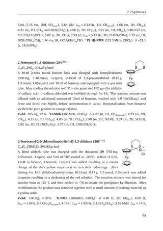 7.2 Syntheses
7.60 – 7.15 (m, 10H, CHarom), 5.66 (dd, JPH = 2.12 Hz, 1H, CHacetal), 4.68 (m, 1H, CHCp),
4.21 (m, 2H, CHCp and OCH(CH2)2), 4.06 (s, 5H, CHCp ), 3.91 (m, 1H, CHCp), 3.80-3.67 (m,
2H, CH2CH2OCH), 3.07 (s, 3H, CH3), 2.93 (d, JHH = 5.17 Hz, 2H, CHCH2OMe), 1.73 (m,1H,
OCH2CHHaxCH), 1.46 (m,1H, OCH2CHHeqCH). 31
P{1
H}-NMR (121.5 MHz, CDCl3): δ –21.1
(s, 1P, FcPPh2).
Fe
SS
2-Ferrocenyl-1,3-dithiane (29)[162]
C14H16FeS2, 304.25 g/mol
A 50 ml 2-neck round bottom ﬂask was charged with Formylferrocene
(300 mg, 1.40 mmol, 1 equiv), 0.15 ml of 1,3-propanedithiol (0.16 g,
1.5 mmol, 1.05 equiv) and 10 ml of benzene and equipped with a gas inlet
tube. After cooling the solution to 0 ◦
C in situ generated HCl gas (by addition
of sulfuric acid to sodium chloride) was bubbled through for 4 h. The reaction mixture was
dilluted with an additional amount of 10 ml of benzene, washed with 1 M NaOH(aq.) and
brine and dried over MgSO4 before concentration in vacuo. Recrystallisation from benzene
yielded the pure product as orange crystals.
Yield: 305 mg, 72 %. 1
H-NMR (300 MHz, CDCl3): δ 4.87 (b, 1H, CHthioacetal), 4.23 (m, 2H,
CHCp), 4.15 (s, 5H, CHCp ), 4.05 (m, 2H, CHCp), 2.90 (m, 2H, SCHH), 2.74 (m, 2H, SCHH),
2.02 (m, 1H, CHH(CH2S)2), 1.77 (m, 1H, CHH(CH2S)2).
Fe
Si
SS
Cl
2-Ferrocenyl-2-[(chlorodimethyl)silyl]-1,3-dithiane (28)[162]
C16H21ClFeS2Si, 396.85 g/mol
A 20ml schlenk tube was charged with the thioacetal 29 (755 mg,
2.55 mmol, 1 equiv) and 5 ml of THF cooled to –30 ◦
C. n-BuLi (1.6 ml,
1.6 M in hexane, 2.6 mmol, 1 equiv) was added resulting in a colour
change of the dark yellow suspension to turn dark red-orange. After
stirring for 18 h dichlorodimethylsilane (0.16 ml, 0.17 g, 1.3 mmol, 0.5 equiv) was added
dropwise resulting in a darkening of the red solution. The reaction mixture was stirred for
another hour at –25 ◦
C and then cooled to –78 to isolate the precipitate by ﬁltration. After
resublimation the product was obtained together with a small amount of starting material as
a yellow solid.
Yield: 100 mg, <10 %. 1
H-NMR (500 MHz, CDCl3): δ 4.40 (s, 5H, CHCp ), 4.29 (t,
JHH = 1.8 Hz, 2H, CHCpCCp,quat), 4.18 (t, JHH = 1.83 Hz, 2H, CHCpCHCp), 3.52 (ddd, JHH = 14.5,
95
 
