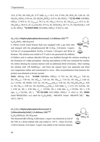 7 Experimental
12.0, 2.7 Hz, 2H, SCHeqH), 2.77 (ddd, JHH = 14.5, 9.8, 3.5 Hz, 2H, SCHax H), 2.26 (m, 1H,
CH2CHax HCH2), 2.03 (m, 1H, CH2CHeqHCH2), 0.37 (s, 6H, SiCH3). 13
C{1
H}-NMR (126 MHz,
CDCl3): δ 90.9 (s, 1C, CCp,quat), 70.1 (s, 5C, CHCp ), 67.4 (s, 2C, CHCpCCp,quat), 67.3 (s, 2C,
CHCpCHCp), 38.4 (s, 1C, CCpC(S2)Si), 27.4 (s, 2C, SCH2CH2), 25.7 (s, 1C, CH2CH2CH2), 1.95
(s, 6C, SiCH3). 29
Si-INEPT-NMR (59.6 MHz, CDCl3): δ 23.9 (s, 1Si).
Fe
H
SS
PPh2
(SFc)-2-[α-(Diphenylphosphino)ferrocenyl]-1,3-dithiane (25)[162]
C26H25FePS2, 488.42 g/mol
A 100 ml 2-neck round bottom ﬂask was equipped with a gas inlet tube
and charged with the phosphinoacetal 24 (1.26 g, 2.52 mmol, 1 equiv),
0.27 ml of 1,3-propanedithiol (0.29 g, 2.7 mmol, 1.05 equiv) and 20 ml of
benzene. The solution was cooled to 0 ◦
C and in situ generated (by addition
of Sulfuric acid to sodium chloride) HCl gas was bubbled through the solution resulting in
the formation of a slight percipitate. Stirring and addition of HCl was continued for another
4 h, before diluting the reaction mixture with an additional 20 ml of benzene. After washing
the solution with 1 M NaOH(aq.) and brine the organic layer was separated and dried
over magnesium sulfate and concentrated in vacuo. After recrystallisation from benzene the
product was obtained as brown crystals.
Yield: 500 mg, 41 %. 1
H-NMR (300 MHz, CDCl3): δ 7.61 (m, 2H, CHortho), 7.40 (m,
2H, CHortho), 7.38 (m, 1H, CHpara), 7.20 (m, 4H, CHmeta), 7.16 (m, 1H, CHpara), 5.26 (d,
JPH = 4.5 Hz, 1H, SCHS), 4.67 (m, 1H, PCCp,quatCHCp), 4.38 (m, 1H, CHCpCHCpCHCp), 4.05
(s, 5H, CHCp ), 3.98 (m, 1H, (S2CH)CCp,quatCHCp), 3.05 (ddd, JHH
= 11.9, 9.9, 2.41 Hz, 1H,
), 2.92 (m, 2H, ), 2.58 (dm, JHH
= 13.9 Hz, 1H, ), 2.06 (dm, JHH
= 13.9 Hz, 1H, ), 1.78
(qm, JHH
= 12.9 Hz, 1H, ). 31
P{ 1
H}-NMR (121.5 MHz, CDCl3): δ –24.2 (s, 1P). HRMS
(Dual MALDI/ESI): m/z calcd for C26H25FePS2: 488.0479, found: 488.0479 [M]+
. Mp:
167.5 – 169 ◦
C.
Fe
Si
SS
PPh2 Cl
(SFc)-2-[α-(Diphenylphosphino)ferrocenyl]-2-
[(chlorodimethyl)silyl]-1,3-dithiane (30)[162]
C28H30ClFePS2Si, 581.02 g/mol
The thioacetal 25 (100 mg, 0.205 mmol, 1 equiv) was dissolved in 2 ml of
dry THF in a 20 ml schlenk tube and cooled to –78 ◦
C. n-BuLi (0.13 ml,
1.6 M in hexane, 0.21 mmol, 1 equiv) was added to the reaction mixture
96
 