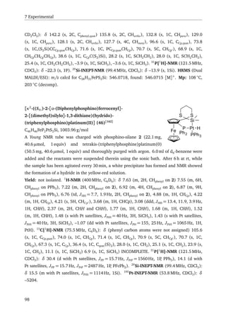 7 Experimental
CD2Cl2): δ 142.2 (s, 2C, Cphenyl,quat) 135.8 (s, 2C, CHortho), 132.8 (s, 1C, CHpara), 129.0
(s, 1C, CHpara), 128.1 (s, 2C, CHortho), 127.7 (s, 4C, CHmeta), 96.6 (s, 1C, CCp,quat), 73.8
(s, 1C,(S2Si)CCCp,quatCHCp), 71.6 (s, 1C, PCCp,quatCHCp), 70.7 (s, 5C, CHCp ), 68.9 (s, 1C,
CHCpCHCpCHCp), 38.6 (s, 1C, CCpC(S2)Si), 28.2 (s, 1C, SCH2CH2), 28.0 (s, 1C, SCH2CH2),
25.4 (s, 1C, CH2CH2CH2), –3.9 (s, 1C, SiCH3), –3.6 (s, 1C, SiCH3). 31
P{1
H}-NMR (121.5 MHz,
CDCl3): δ –22.3 (s, 1P). 29
Si-INEPT-NMR (99.4 MHz, CDCl3): δ –13.9 (s, 1Si). HRMS (Dual
MALDI/ESI): m/z calcd for C28H31FePS2Si: 546.0718, found: 546.0715 [M]+
. Mp: 108 ◦
C,
203 ◦
C (decomp).
Fe
Si
S S
P Pt
Ph2 PPh3
H
[κ2
-((SFc)-2-[α-(Diphenylphosphino)ferrocenyl]-
2-[(dimethyl)silylo]-1,3-dithiane)(hydrido)-
(triphenylphosphino)platinum(II)] (46)[162]
C46H46FeP2PtS2Si, 1003.96 g/mol
A Young NMR tube was charged with phosphino-silane 2 (22.1 mg,
40.6 µmol, 1 equiv) and tetrakis-(triphenylphosphine)platinum(0)
(50.5 mg, 40.6 µmol, 1 equiv) and thoroughly purged with argon. 6.0 ml of d6-benzene were
added and the reactants were suspended therein using the sonic bath. After 6 h at rt, while
the sample has been agitated every 30 min, a white precipitate has formed and NMR showed
the formation of a hydride in the yellow-red solution.
Yield: not isolated. 1
H-NMR (400 MHz, C6D6): δ 7.63 (m, 2H, CHphenyl on 2) 7.55 (m, 6H,
CHphenyl on PPh3), 7.22 (m, 2H, CHphenyl on 2), 6.92 (m, 4H, CHphenyl on 2), 6.87 (m, 9H,
CHphenyl on PPh3), 6.76 (td, JHH = 7.7, 1.9 Hz, 2H, CHphenyl on 2), 4.88 (m, 1H, CHCp), 4.22
(m, 1H, CHCp), 4.21 (s, 5H, CHCp ), 3.68 (m, 1H, CHCp), 3.08 (ddd, JHH = 13.4, 11.9, 3.9 Hz,
1H, CHH), 2.37 (m, 2H, CHH and CHH), 1.77 (m, 1H, CHH), 1.68 (m, 1H, CHH), 1.52
(m, 1H, CHH), 1.48 (s with Pt satellites, JPtH = 40 Hz, 3H, SiCH3), 1.43 (s with Pt satellites,
JPtH = 40 Hz, 3H, SiCH3), –1.07 (dd with Pt satellites, JPH = 155, 25 Hz, JPtH = 1065 Hz, 1H,
PtH). 13
C{1
H}-NMR (75.5 MHz, C6D6): δ (phenyl carbon atoms were not assigned) 105.6
(s, 1C, CCp,quat), 74.0 (s, 1C, CHCp), 71.4 (s, 1C, CHCp), 70.9 (s, 5C, CHCp ), 70.7 (s, 1C,
CHCp), 67.3 (s, 1C, CCp), 36.4 (s, 1C, Cquat(S)2), 28.0 (s, 1C, CH2), 25.1 (s, 1C, CH2), 23.9 (s,
1C, CH2), 11.1 (s, 1C, SiCH3) 6.9 (s, 1C, SiCH3) INCOMPLETE. 31
P{1
H}-NMR (121.5 MHz,
CDCl3): δ 30.4 (d with Pt satellites, JPP = 15.7 Hz, JPtP = 1560 Hz, 1P, PPh3), 14.1 (d with
Pt satellites, JPP = 15.7 Hz, JPtP = 2487 Hz, 1P, PFcPh2). 29
Si-INEPT-NMR (99.4 MHz, CDCl3):
δ 15.5 (m with Pt satellites, JPtSi = 1114 Hz, 1Si). 195
Pt-INEPT-NMR (53.8 MHz, CDCl3): δ
–5204.
98
 
