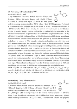 7.2 Syntheses
Fe
S
O(S)-Ferrocenyl p-tolyl sulfoxide (16)[69,84]
C17H16FeOS, 324.22 g/mol
A dry 500 ml two neck round bottom ﬂask was charged with
ferrocene (31.3 g, 168 mmol, 2 equiv) and t-BuOK (477 mg,
4.25 mmol, 0.1 equiv) under argon. 330 ml of THF were added
and the resulting solution cooled to –78 ◦
C. t-BuLi (42 ml, 1.9 M in pentane, 79.8 mmol,
0.95 equiv) was added dropwise over a time period of 30 min. Stirring was continued at
–78 ◦
Cfor another 30 min before allowing the reaction mixture to warm to rt and further
stirring for another 30 min. Using a o-xylene/dry ice cooling bath, the suspension in the
reaction vessel was cooled to approximately -25 ◦
C and added to a precooled solution (-25 ◦
C)
of (-)-(1R)-menthyl (S)-p-toluenesulﬁnate in 170 ml THF through a thick canula. After stirring
was continued for another 20 min, the reaction was quenched by addition of 60 ml of water
and allowed to warm to rt. After extraction with ether and washing twice with water, once
with brine the organic layer was dried over MgSO4 ﬁltered an concentrated in vacuo. The raw
product was puriﬁed by ﬂash column chromatography over 350 g of silica gel. First ferrocene
and menthol were washed out using 1:1 diethyl ether/hexane. By changing the eluent to 4:1
diethyl ether/DCM the product could be washed from the column in a second fraction. After
concentration in vacuo the product was dissolved in a minimal amount of DCM/diethylether
3:7 (around 80 ml) and covered with a layer of hexane (40 ml) for crystallisation over two
days. A ﬁrst fraction crystals where recovered by decanting the mother liquor. The remaining
solution was covered with another layer of hexane (20 ml) to yield a second crop of crystals
over night. The two fractions of crystals where dissolved in a minimal amount of DCM and
precipitated with n-pentane to yield the pure product as a yellow powder by ﬁltration.
Yield: 12 g, 46 %. 1
H-NMR (300 MHz, CDCl3): δ 7.52 (d, JHH = 7.9 Hz, 2H, CHarom), 7.25 (d,
JHH = 7.9 Hz, 2H, CHarom), 4.61 (m, 1H, CHCp), 4.37 (s, 5H, CHCp ), 4.36 (m, 2H, CHCp), 4.32
(m, 1H, CHCp), 2.37 (s, 3H, CH3). CAS-number: 164297-25-0
Fe
S
O(R)-Ferrocenyl t-butyl sulfoxide (15)[78]
C14H18FeOS, 290.20 g/mol
A 1 l round bottom schlenk ﬂask was charged with ferrocene (20.0 g,
108 mmol, 2 equiv), t-BuOK (605 mg, 5.44 mmol, 0.1 equiv) and THF
(300 ml) and cooled to –78 ◦
C. Addition of t-BuLi (27 ml, 1.9 M in pen-
tane, 0.95 equiv) led to an orange suspension. The reaction mixture was stirred at –78 ◦
C for
about 1 h and then allowed to warm to rt and stirred for about 30 min. Meanwhile a solution
of (R)-bis-t-butyl thiosulﬁnate (10.4 g, 53.8 mmol, 1 equiv) in THF (150 ml) was prepared
99
 