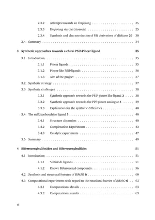 2.3.2 Attempts towards an Umpolung . . . . . . . . . . . . . . . . . . . . 25
2.3.3 Umpolung via the thioacetal . . . . . . . . . . . . . . . . . . . . . . 25
2.3.4 Synthesis and characterisation of PSi derivatives of dithiane 26 30
2.4 Summary . . . . . . . . . . . . . . . . . . . . . . . . . . . . . . . . . . . . . . . . . . . . 34
3 Synthetic approaches towards a chiral PSiP-Pincer ligand 35
3.1 Introduction . . . . . . . . . . . . . . . . . . . . . . . . . . . . . . . . . . . . . . . . . . 35
3.1.1 Pincer ligands . . . . . . . . . . . . . . . . . . . . . . . . . . . . . . . 35
3.1.2 Pincer-like PSiP-ligands . . . . . . . . . . . . . . . . . . . . . . . . . 36
3.1.3 Aim of the project . . . . . . . . . . . . . . . . . . . . . . . . . . . . 37
3.2 Synthetic strategy . . . . . . . . . . . . . . . . . . . . . . . . . . . . . . . . . . . . . . . 37
3.3 Synthetic challenges . . . . . . . . . . . . . . . . . . . . . . . . . . . . . . . . . . . . . 38
3.3.1 Synthetic approach towards the PSiP-pincer like ligand 3 . . . . 38
3.3.2 Synthetic approach towards the PPP-pincer analogue 4 . . . . . 39
3.3.3 Explanation for the synthetic difﬁculties . . . . . . . . . . . . . . . 40
3.4 The sulfoxophosphine ligand 5 . . . . . . . . . . . . . . . . . . . . . . . . . . . . . . . 40
3.4.1 Structure discussion . . . . . . . . . . . . . . . . . . . . . . . . . . . 40
3.4.2 Complexation Experiments . . . . . . . . . . . . . . . . . . . . . . . 43
3.4.3 Catalytic experiments . . . . . . . . . . . . . . . . . . . . . . . . . . 47
3.5 Summary . . . . . . . . . . . . . . . . . . . . . . . . . . . . . . . . . . . . . . . . . . . . 49
4 Biferrocenylsulfoxides and Biferrocenylsulﬁdes 51
4.1 Introduction . . . . . . . . . . . . . . . . . . . . . . . . . . . . . . . . . . . . . . . . . . 51
4.1.1 Sulfoxide ligands . . . . . . . . . . . . . . . . . . . . . . . . . . . . . 51
4.1.2 Known Biferrocenyl compounds . . . . . . . . . . . . . . . . . . . . 56
4.2 Synthesis and structural features of BiFeSO 6 . . . . . . . . . . . . . . . . . . . . . . 60
4.3 Computational experiments with regard to the rotational barrier of BiFeSO 6 . . 63
4.3.1 Computational details . . . . . . . . . . . . . . . . . . . . . . . . . . 63
4.3.2 Computational results . . . . . . . . . . . . . . . . . . . . . . . . . . 63
vi
 