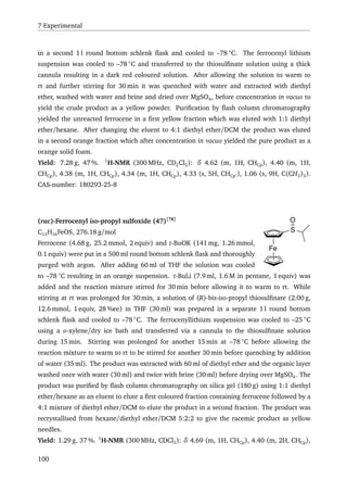 7 Experimental
in a second 1 l round bottom schlenk ﬂask and cooled to –78 ◦
C. The ferrocenyl lithium
suspension was cooled to –78 ◦
C and transferred to the thiosulﬁnate solution using a thick
cannula resulting in a dark red coloured solution. After allowing the solution to warm to
rt and further stirring for 30 min it was quenched with water and extracted with diethyl
ether, washed with water and brine and dried over MgSO4, before concentration in vacuo to
yield the crude product as a yellow powder. Puriﬁcation by ﬂash column chromatography
yielded the unreacted ferrocene in a ﬁrst yellow fraction which was eluted with 1:1 diethyl
ether/hexane. After changing the eluent to 4:1 diethyl ether/DCM the product was eluted
in a second orange fraction which after concentration in vacuo yielded the pure product as a
orange solid foam.
Yield: 7.28 g, 47 %. 1
H-NMR (300 MHz, CD2Cl2): δ 4.62 (m, 1H, CHCp), 4.40 (m, 1H,
CHCp), 4.38 (m, 1H, CHCp), 4.34 (m, 1H, CHCp), 4.33 (s, 5H, CHCp ), 1.06 (s, 9H, C(CH3)3).
CAS-number: 180293-25-8
Fe
S
O(rac)-Ferrocenyl iso-propyl sulfoxide (47)[78]
C13H16FeOS, 276.18 g/mol
Ferrocene (4.68 g, 25.2 mmol, 2 equiv) and t-BuOK (141 mg, 1.26 mmol,
0.1 equiv) were put in a 500 ml round bottom schlenk ﬂask and thoroughly
purged with argon. After adding 60 ml of THF the solution was cooled
to –78 ◦
C resulting in an orange suspension. t-BuLi (7.9 ml, 1.6 M in pentane, 1 equiv) was
added and the reaction mixture stirred for 30 min before allowing it to warm to rt. While
stirring at rt was prolonged for 30 min, a solution of (R)-bis-iso-propyl thiosulﬁnate (2.00 g,
12.6 mmol, 1 equiv, 28 %ee) in THF (30 ml) was prepared in a separate 1 l round bottom
schlenk ﬂask and cooled to –78 ◦
C. The ferrocenyllithium suspension was cooled to –25 ◦
C
using a o-xylene/dry ice bath and transferred via a cannula to the thiosulﬁnate solution
during 15 min. Stirring was prolonged for another 15 min at –78 ◦
C before allowing the
reaction mixture to warm to rt to be stirred for another 30 min before quenching by addition
of water (35 ml). The product was extracted with 60 ml of diethyl ether and the organic layer
washed once with water (30 ml) and twice with brine (30 ml) before drying over MgSO4. The
product was puriﬁed by ﬂash column chromatography on silica gel (180 g) using 1:1 diethyl
ether/hexane as an eluent to elute a ﬁrst coloured fraction containing ferrocene followed by a
4:1 mixture of diethyl ether/DCM to elute the product in a second fraction. The product was
recrystallised from hexane/diethyl ether/DCM 5:2:2 to give the racemic product as yellow
needles.
Yield: 1.29 g, 37 %. 1
H-NMR (300 MHz, CDCl3): δ 4.69 (m, 1H, CHCp), 4.40 (m, 2H, CHCp),
100
 