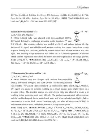 7.2 Syntheses
4.37 (m, 5H, CHCp ), 4.35 (m, 1H, CHCp), 2.76 (sept, JHH = 6.8 Hz, 1H, CH(CH3)2), 1.17 (d,
JHH = 6.8 Hz, 3H, CH3), 1.09 (d, JHH = 6.8 Hz, 3H, CH3). HRMS (Dual MALDI/ESI): m/z
calcd for C13H16FeOS: 276.0266, found 276.0266 [M]+
.
Fe
S-
Na+
Sodium ferrocenylsulﬁde (45)
C10H9FeNaS, 240.08 g/mol
A 100 ml Schlenk tube was charged with ferrocenylthiol (1.00 g,
4.59 mmol, 1.0 equiv), synthesised according to the literature,[304]
and
THF (30 ml). The resulting solution was cooled to –78 ◦
C and sodium hydride (0.12 g,
5.05 mmol, 1.1 equiv) was added in small portions resulting in a colour change from orange
to green. Stirring was continued, while the reaction mixture was allowed to warm to rt over
night. The resulting orange suspension was cooled to –78 ◦
C before n-pentane (30 ml) was
added and the suspension was ﬁltered to receive the desired product as an orange powder.
Yield: 0.94 g, 85 %. 1
H-NMR (300 MHz, (CD3)2CO): δ 4.32 (t, JHH = 1.84 Hz, 2H, CHCp),
4.25 (t, JHH = 1.84 Hz, 2H, CHCp), 4.14 (s, 5H, CHCp ).
Fe
S CF3
(Triﬂuoromethyl)ferrocenylsulﬁde (10)
C11H9F3FeS, 286.09 g/mol
A 100 ml Schlenk tube was charged with sodium ferrocenylsulﬁde
(0.50 g, 2.08 mmol, 1.0 equiv) and DCM (20 ml). The resulting solution
was cooled to –78 ◦
C and 1-(triﬂuoromethyl)-1,2-benziodoxol-3-(1H)-one (0.56 g, 1.74 mmol,
1.01 equiv) was added in portions resulting in a colour change from bright yellow to a
greenish yellow. The reaction mixture was stirred over night and allowed to warm to rt
resulting before quenching with water (10 ml). The product was extracted with n-pentane
and the combined organic layers washed with water and brine and dried over MgSO4, before
concentration in vacuo. Flash column chromatography over silica with n-pentane/DCM (5:2)
and concentration in vacuo yielded the product as orange microcrystals.
Yield: 60 mg, 12 %. 1
H-NMR (700 MHz, (CDCl3): δ 4.47 (t, JHH = 1.9 Hz, 2H, CHCpCHCS),
4.37 (t, JHH = 1.9 Hz, 2H, CHCHCpCS), 4.23 (s, 5H, CHCp . 13
C{1
H}-NMR (176 MHz, CDCl3):
δ 75.6 (s, 2C, CHCpCHCS), 71.1 (s,2C, CHCHCpCS), 69.7 (s, 5C, CHCp ), 67.1 (s, 1C,
CHCCp,quatS). 19
F-NMR (188 MHz, CDCl3): δ –45.6 (s, 3F). HRMS (Dual MALDI/ESI): m/z
calcd for C11H9F3FeS: 285.9726, found: 285.9730 [M+
].
101
 