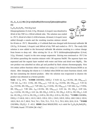 7 Experimental
Fe
Ph
P
Fe
SS
p-tol
O
p-tol
O
(SFc,SFc,SS,SS)-Bis-[2-(p-tolylsulﬁnyl)ferrocenyl]phenylphosphine
(5)
C40H35Fe2O2PS2, 754.50 g/mol
Diisopropylamine (5.4 ml, 3.9 g, 38 mmol, 2.2 equiv) was dissolved in
20 ml of dry THF in a 100 ml schlenk tube. The solution was cooled
to –78 ◦
C, 26 ml of n-BuLi (1.6 M in hexane, 42 mmol, 2.4 equiv) were
added through a canula and the resulting reaction mixture stirred
for 45 min at –78 ◦
C. Meanwhile, a 1 l schlenk ﬂask was charged with ferrocenyl sulfoxide 16
(10.3 g, 31.8 mmol, 1.8 equiv) and 200 ml of dry THF and cooled to –78 ◦
C. The ready LDA
solution is now added to the ferrocenyl sulfoxide 16 solution resulting in a colour change
from brown to deep red. After stirring for 1 h at -78 ◦
C dichlorophenylphosphine (2.4 ml,
3.2 g, 18 mmol, 1 equiv) to the now orange suspension. Stirring was continued at –78 ◦
C for
2 h before quenching the reaction mixture with 1 M aqueous NaOH. The aqueous layer was
separated and the organic layer washed with water and brine and dried over MgSO4. The
raw product was adsorbed on silica gel and puriﬁed by ﬂash column chromatography. First
two minor yellow fractions where washed out using 2:1:1 diethyl ether/hexane/DCM as an
eluent. After changing the eluent to 1:1 diethyl ether/DCM two more fractions eluted, with
the last containing the desired product. After the solution was evaporated to dryness the
product was obtained as a brown powder.
Yield: 4.7 g, 39 %. 1
H-NMR (300 MHz, CDCl3): δ 8.01 (d, JHH = 8.3 Hz, 2H, CHPh,ortho),
7.58 (td, JHH = 8.3, 1.5 Hz, 2H, CHPh,ortho), 7.43 (d, JHH = 8.3 Hz, 2H, CHPh,meta), 7.34 (d,
JHH = 8.3 Hz, 2H, CHPh,ortho), 7.29 (dm, JHH = 5.6 Hz, 1H, CHPh,para), 7.23 (dm, JHH = 7.8 Hz,
2H, CHPh,meta), 7.08 (dm, JHH = 8.3 Hz, 2H, CHPh,meta), 4.55 (m, 1H, CHCp), 4.49 (tm,
JHH = 2.2 Hz, 1H, CHCp), 4.41 (m, 2H, CHCp), 4.34 (s, 1H, CHCp), 4.33 (s, 5H, CHCp ), 4.23
(m, 1H, CHCp), 3.51 (s, 5H, CHCp ), 2.49 (s, 3H, CH3), 2.35 (s, 3H, CH3). 13
C-NMR (126 MHz,
CDCl3): δ 142.8, 142.1, 141.9, 140.5, 139.2, 135.1, 134.9, 129.9, 129.6, 128.3 126.3, 125.0,
102.9, 96.3, 81.7, 80.0, 74.4, 74.1, 72.6, 72.1, 71.5, 71.1, 70.3, 69.0, 22.0, 21.8. 31
P-NMR
(162 MHz, CD2Cl2): δ –43.2. HRMS (Dual MALDI/ESI): m/z calcd for C40H35Fe2NaO2PS2:
777.0408, found: 777.0394 [M + Na]+
.
102
 