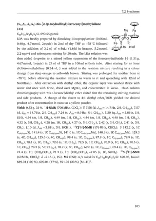 7.2 Syntheses
Fe
Si
H
Fe
SS
p-tol
O
p-tol
O
Me
(SFc,SFc,SS,SS)-Bis-[2-(p-tolylsulﬁnyl)ferrocenyl]methylsilane
(34)
C35H34Fe2O2S2Si, 690.55 g/mol
LDA was freshly prepared by dissolving diisopropylamine (0.66 ml,
0.48 g, 4.7 mmol, 2 equiv) in 2 ml of dry THF at –78 ◦
C followed
by the addition of 3.2 ml of n-BuLi (1.6 M in hexane, 5.2 mmol,
2.2 equiv) and subsequent stirring for 30 min. The LDA solution was
then added dropwise to a stirred yellow suspension of the ferrocenylsulfoxide 16 (1.51 g,
4.67 mmol, 1 equiv) in 23 ml of THF in a 100 ml schlenk tube. After stirring for an hour
dichloromethylsilane (0.24 ml, ) was added to the reaction mixture resulting in a colour
change from deep orange to yellowish brown. Stirring was prolonged for another hour at
–78 ◦
C, before allowing the reaction mixture to warm to rt and quenching with 12 ml of
NaOH(aq.). After extraction with diethyl ether, the organic layer was washed thrice with
water and once with brine, dried over MgSO4 and concentrated in vacuo. Flash column
chromatography with 7:3 n-hexane/diethyl ether eluted ﬁrst the remaining starting material
and side products. A change of the eluent to 4:1 diethyl ether/DCM yielded the desired
product after concentration in vacuo as a yellow powder.
Yield: 0.53 g, 33 %. 1
H-NMR (700 MHz, CDCl3): δ 7.58 (d, JHH = 14.7 Hz, 2H, CHtolyl), 7.57
(d, JHH = 14.7 Hz, 2H, CHtolyl) 7.24 (t, JHH = 8.9 Hz, 4H, CHtolyl), 5.30 (q, JHH = 3.8 Hz, 1H,
SiH), 4.54 (m, 1H, CHCp), 4.49 (m, 1H, CHCp), 4.44 (m, 1H, CHCp), 4.40 (m, 1H, CHCp),
4.32 (s, 5H, CHCp ), 4.28 (m, 1H, CHCp), 4.27 (s, 5H, CHCp ), 2.42 (s, 3H, CH3), 2.41 (s, 3H,
CH3), 1.10 (d, JHH = 3.8 Hz, 3H, SiCH3). 13
C{1
H}-NMR (176 MHz, CDCl3): δ 142.2 (s, 1C
Ctolyl,quatS), 141.4 (s, 1C Ctolyl,quatS), 141.0 (s, 1C Ctolyl,quatMe), 140.9 (s, 1C Ctolyl,quatMe), 129.3
(s, 4C, CHtolyl), 125.6 (s, 4C, CHtolyl), 98.4 (s, 1C, CCp,quat), 97.9 (s, 1C, CCp,quat), 79.9 (s, 1C,
CHCp), 78.1 (s, 1C, CHCp), 72.6 (s, 1C, CHCp), 72.5 (s, 1C, CHCp), 70.9 (s, 1C, CHCp), 70.5 (s,
1C, CHCp) 70.3 (s, 5C, CHCp ), 70.2 (s, 5C, CHCp ), 69.6 (s, 1C, CCp,quat), 69.4 (s, 1C, CCp,quat),
21.4 (s, 1C, (CH)2CCH3), 21.3 (s, 1C, (CH)2CCH3), –2.05 (s, 1C, SiCH3). 29
Si{1
H}-NMR
(60 MHz, CDCl3): δ –21.5 (s, 1Si). MS (ESI): m/z calcd for C35H34Fe2O2S2Si: 690.05, found:
689.04 (100 %), 690.04 (47 %), 691.05 (23 %) [M – H]+
.
103
 