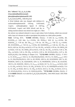 7 Experimental
Fe
Pt SCl
O
P
Fe
SO
Cl
Di-κ1
-chloro(κ2
-(SFc,SFc,SS,SS)-Bis-
[2-(p-tolylsulﬁnyl)ferrocenyl]-
phenylphosphine)platinum(II) (43)
C40H35Cl2Fe2O2PPtS2, 1020.49 g/mol
A 50 ml Schlenk tube was charged with dichloro-1,5-
cyclooctadieneplatinum(II) (162 mg, 0.433 mmol,
1 equiv), sulfoxophosphine ligand 5 (327 mg,
0.433 mmol, 1 equiv) and DCM (20 ml) and the re-
sulting reaction mixture was stirred over night at rt. Then
the solvent was reduced reduced in vacuo to give about 5 ml of solution, which was covered
with a layer of n-hexane in order to precipitate the product as a dark yellow powder.
Yield: 0.37 mg, 83 %. 1
H-NMR (400 MHz, CD2Cl2): δ 8.46 (d, JHH = 8.0 Hz, 2H,
S(1)CCHarom), 8.22 (dm, JPH = 13.8 Hz, 2H, PCCHPh), 8.04 (d, JHH = 8.5 Hz, 2H,
S(2)CCHarom), 7.70 (m, 2H, CHPh,meta), 7.70 (m, 1H, CHPh,para), 7.62 (d, JHH = 8.0 Hz,
2H, S(1)CCHCHarom), 7.42 (d, JHH = 8.5 Hz, 2H, S(2)CCHCHarom), 5.26 (m, 1H, CHCp on
Fe(1)), 4.85 (m, 1H, CHC p on Fe(1)), 4.77 (m, 1H, CHCp on Fe(2)), 4.70 (m, 1H, CHCHCpCH
on Fe(2)), 4.53 (m, 1H, CHCHCpCH on Fe(1)), 4.36 (m, 1H, CHCp on Fe(1)), 4.36 (s, 5H,
CHCp on Fe(2)), 3.45 (s, 5H, CHCp on Fe(1)), 2.59 (s, 3H, S(1)(C6H4)CH3), 2.47 (s, 3H,
S(2)(C6H4)CH3) (for labeling cf. Chapter 3.4). 13
C{1
H}-NMR (100 MHz, CD2Cl2): δ 145.5
(s, 1C, S(1)Carom,quat), 142.2 (s, 1C, CH3CCH2CH2CS(2)), 141.9 (s, 1C, S(2)Carom,quat), 139.3
(s, 1C, CH3CCH2CH2CS(1)), 133.1 (s, 2C, PCCH), 129.9 (s, 2C, S(1)CCHCH), 129.7 (s, 2C,
PCCHCH), 129.6 (s, 2C, S(2)CCHCH), 129.1 (s, 1C, PCCHCHCH), 127.8 (s, 2C, S(1)CCH),
125.9 (s, 2C, S(2)CCH), 100.8 (s, 1C, CCp,quat on Fe(2)), 81.7 (s, 1C, CCp,quat on Fe(1)), 82.0
(s, 1C, CHCp on Fe(1)), 76.4 (s, 1C, CHCp on Fe(2)), 72.7 (s, 1C, CHCHCpCH on Fe(2)), 71.0
(s, 1C, CHCp on Fe(2)), 68.5 (s, 1C, CHCp on Fe(1)), 65.6 (s, 1C, CHCp on Fe(1)), 21.9 (s,
1C, S(1)(C6H4)CCH3), 21.6 (s, 1C, S(2)(C6H4)CCH3. 31
P{1
H}-NMR (162 MHz, CD2Cl2): δ
21.06 HRMS (MALDI): m/z calcd for C40H35Cl2Fe2NaO2PPtS2: 1041.9439, found: 1041.9436
[M + Na]+
.
104
 