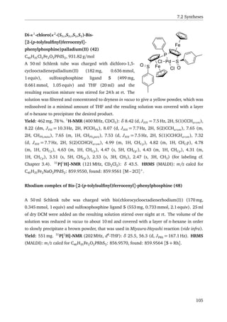 7.2 Syntheses
Fe
Pd SCl
O
P
Fe
SO
Cl
Di-κ1
-chloro(κ2
-(SFc,SFc,SS,SS)-Bis-
[2-(p-tolylsulﬁnyl)ferrocenyl]-
phenylphosphine)palladium(II) (42)
C40H35Cl2Fe2O2PPdS2, 931.82 g/mol
A 50 ml Schlenk tube was charged with dichloro-1,5-
cyclooctadienepalladium(II) (182 mg, 0.636 mmol,
1 equiv), sulfoxophosphine ligand 5 (499 mg,
0.661 mmol, 1.05 equiv) and THF (20 ml) and the
resulting reaction mixture was stirred for 24 h at rt. The
solution was ﬁltered and concentrated to dryness in vacuo to give a yellow powder, which was
redissolved in a minimal amount of THF and the resuling solution was covered with a layer
of n-hexane to precipitate the desired product.
Yield: 462 mg, 78 %. 1
H-NMR (400 MHz, CDCl3): δ 8.42 (d, JHH = 7.5 Hz, 2H, S(1)CCHarom),
8.22 (dm, JPH = 10.3 Hz, 2H, PCCHPh), 8.07 (d, JHH = 7.7 Hz, 2H, S(2)CCHarom), 7.65 (m,
2H, CHPh,meta), 7.65 (m, 1H, CHPh,para), 7.53 (d, JHH = 7.5 Hz, 2H, S(1)CCHCHarom), 7.32
(d, JHH = 7.7 Hz, 2H, S(2)CCHCHarom), 4.99 (m, 1H, CHCp), 4.82 (m, 1H, CHC p), 4.78
(m, 1H, CHCp), 4.63 (m, 1H, CHCp), 4.47 (s, 5H, CHCp ), 4.43 (m, 1H, CHCp), 4.31 (m,
1H, CHCp), 3.51 (s, 5H, CHCp ), 2.53 (s, 3H, CH3), 2.47 (s, 3H, CH3) (for labeling cf.
Chapter 3.4). 31
P{1
H}-NMR (121 MHz, CD2Cl2): δ 43.5. HRMS (MALDI): m/z calcd for
C40H35Fe2NaO2PPdS2: 859.9550, found: 859.9561 [M – 2Cl]+
.
Rhodium complex of Bis-[2-(p-tolylsulﬁnyl)ferrocenyl]-phenylphosphine (48)
A 50 ml Schlenk tube was charged with bis(chlorocyclooctadienerhodium(I)) (170 mg,
0.345 mmol, 1 equiv) and sulfoxophosphine ligand 5 (553 mg, 0.733 mmol, 2.1 equiv). 25 ml
of dry DCM were added an the resulting solution stirred over night at rt. The volume of the
solution was reduced in vacuo to about 10 ml and covered with a layer of n-hexane in order
to slowly precipitate a brown powder, that was used in Miyaura-Hayashi reaction (vide infra).
Yield: 551 mg. 31
P{1
H}-NMR (202 MHz, d8
-THF): δ 25.5, 56.3 (d, JPRh = 167.1 Hz). HRMS
(MALDI): m/z calcd for C40H35Fe2O2PRhS2: 856.9570, found: 859.9564 [5 + Rh].
105
 