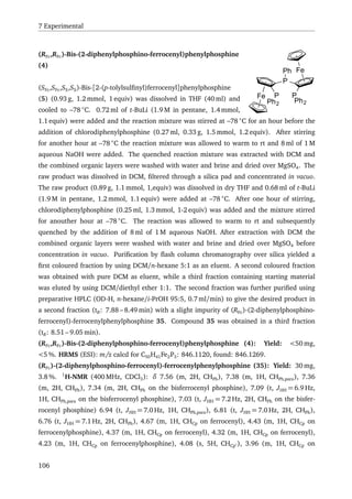 7 Experimental
Fe
Fe
P
P
Ph
Ph2
P
Ph2
(RFc,RFc)-Bis-(2-diphenylphosphino-ferrocenyl)phenylphosphine
(4)
(SFc,SFc,SS,SS)-Bis-[2-(p-tolylsulﬁnyl)ferrocenyl]phenylphosphine
(5) (0.93 g, 1.2 mmol, 1 equiv) was dissolved in THF (40 ml) and
cooled to –78 ◦
C. 0.72 ml of t-BuLi (1.9 M in pentane, 1.4 mmol,
1.1 equiv) were added and the reaction mixture was stirred at –78 ◦
C for an hour before the
addition of chlorodiphenylphosphine (0.27 ml, 0.33 g, 1.5 mmol, 1.2 equiv). After stirring
for another hour at –78 ◦
C the reaction mixture was allowed to warm to rt and 8 ml of 1 M
aqueous NaOH were added. The quenched reaction mixture was extracted with DCM and
the combined organic layers were washed with water and brine and dried over MgSO4. The
raw product was dissolved in DCM, ﬁltered through a silica pad and concentrated in vacuo.
The raw product (0.89 g, 1.1 mmol, 1,equiv) was dissolved in dry THF and 0.68 ml of t-BuLi
(1.9 M in pentane, 1.2 mmol, 1.1 equiv) were added at –78 ◦
C. After one hour of stirring,
chlorodiphenylphosphine (0.25 ml, 1.3 mmol, 1-2 equiv) was added and the mixture stirred
for anouther hour at –78 ◦
C. The reaction was allowed to warm to rt and subsequently
quenched by the addition of 8 ml of 1 M aqueous NaOH. After extraction with DCM the
combined organic layers were washed with water and brine and dried over MgSO4 before
concentration in vacuo. Puriﬁcation by ﬂash column chromatography over silica yielded a
ﬁrst coloured fraction by using DCM/n-hexane 5:1 as an eluent. A second coloured fraction
was obtained with pure DCM as eluent, while a third fraction containing starting material
was eluted by using DCM/diethyl ether 1:1. The second fraction was further puriﬁed using
preparative HPLC (OD-H, n-hexane/i-PrOH 95:5, 0.7 ml/min) to give the desired product in
a second fraction (tR: 7.88 – 8.49 min) with a slight impurity of (RFc)-(2-diphenylphosphino-
ferrocenyl)-ferrocenylphenylphosphine 35. Compound 35 was obtained in a third fraction
(tR: 8.51 – 9.05 min).
(RFc,RFc)-Bis-(2-diphenylphosphino-ferrocenyl)phenylphosphine (4): Yield: <50 mg,
<5 %. HRMS (ESI): m/z calcd for C50H41Fe2P3: 846.1120, found: 846.1269.
(RFc)-(2-diphenylphosphino-ferrocenyl)-ferrocenylphenylphosphine (35): Yield: 30 mg,
3.8 %. 1
H-NMR (400 MHz, CDCl3): δ 7.56 (m, 2H, CHPh), 7.38 (m, 1H, CHPh,para), 7.36
(m, 2H, CHPh), 7.34 (m, 2H, CHPh on the bisferrocenyl phosphine), 7.09 (t, JHH = 6.9 Hz,
1H, CHPh,para on the bisferrocenyl phosphine), 7.03 (t, JHH = 7.2 Hz, 2H, CHPh on the bisfer-
rocenyl phosphine) 6.94 (t, JHH = 7.0 Hz, 1H, CHPh,para), 6.81 (t, JHH = 7.0 Hz, 2H, CHPh),
6.76 (t, JHH = 7.1 Hz, 2H, CHPh), 4.67 (m, 1H, CHCp on ferrocenyl), 4.43 (m, 1H, CHCp on
ferrocenylphosphine), 4.37 (m, 1H, CHCp on ferrocenyl), 4.32 (m, 1H, CHCp on ferrocenyl),
4.23 (m, 1H, CHCp on ferrocenylphosphine), 4.08 (s, 5H, CHCp ), 3.96 (m, 1H, CHCp on
106
 