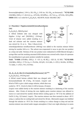 7.2 Syntheses
ferrocenylphosphine), 3.94 (s, 5H, CHCp ), 3.92 (m, 1H, CHCp on ferrocenyl). 31
P{1
H}-NMR
(162 MHz, CDCl3): δ –22.6 (d, JPP = 87.6 Hz, 1P, FcPPh2), –35.7 (d, JPP = 87.6 Hz, 1P, Fc2PPh).
HRMS (ESI): m/z calcd for C38H32Fe2P2: 662.0678, found: 662.0821 [M]+
.
Fe
P
Fe
Ph2P PPh2
Cy
Ni
F
+
BF4
-
[κ1
-Fluorido(κ3
-Pigiphos)nickel(II)]tetraﬂuoroborate
(44)
C54H55Fe2P3, 908.65 g/mol
A 100 ml Schlenk tube was charged with
Pigiphos (1.0 g) and [Ni(COD)2] (310 mg).
12 ml of toluene were added resulting in a
dark red solution and the reaction mixture
was stirred for 1 h at rt. Then 1-ﬂuoro-2,4,6-
trimethylpyridinium tetraﬂuoroborate (360 mg) was added to the reaction mixture before
stirring for another 24 h at rt. The solvent was evaporated in vacuo to give the raw product
as a deep red solid. Portions of the raw product were redissolved in DCM ﬁltered through a
syringe ﬁlter and the resulting saturated DCM solution was covered with a layer of n-pentane
for crystallisation to get purer product suitable for analysis.
Yield: 19
F-NMR (376 MHz, CDCl3): δ –151 (s, 4F, BF−
4
), –323 (b, 1F, NiF). 31
P{1
H}-NMR
(162 MHz, CDCl3): δ 75.4 (q, J = 76.2 Hz, 1P, CyP), 13.2 (dtb, J = 272.3, 56.0 Hz, 1P, PPh2),
7.3 (ddd, J = 272.5, 79.3, 55.9 Hz).
Fe
Fe
S
S
O
O
(RFc,RFc,RS,RS)-Bis-[2-(t-butylsulﬁnyl)ferrocene] (6)[255]
C28H34Fe2O2S2, 578.39 g/mol
A 250 ml round bottom schlenk ﬂask was charged with
ferrocenylsulfoxide 15 (7.28 g, 25.1 mmol, 2 equiv) and
60 ml of THF to give a dark orange solution, which then was
cooled to –78 ◦
C. 16 ml of n-BuLi (1.6 M in hexane, 25 mmol,
2 equiv) were added slowly to the reaction mixture resulting in a darkening of the reaction
mixture. After 10 min of stirring the now slightly green reaction mixture was allowed to
warm to rt and stirred for another 20 min before cooling again to –78 ◦
C for the addition of
CuCN (1.10 g, 12.5 mmol, 1 equiv). The reaction mixture was then warmed to about –30 ◦
C
using a o-xylene/dry ice cooling bath and stirred for 20 min. Afterwards oxygen was bubbled
through the solution at –78 ◦
C for 10 min resulting in a colour change to deep red and the
reaction mixture was stirred under oxygen atmosphere (1 bar) over night allowing it to warm
107
 