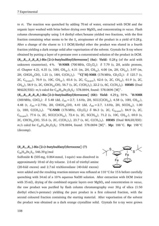 7 Experimental
to rt. The reaction was quenched by adding 70 ml of water, extracted with DCM and the
organic layer washed with brine before drying over MgSO4 and concentrating in vacuo. Flash
column chromatography using 1:4 diethyl ether/hexane yielded two fractions, with the ﬁrst
fraction containing what seems to be the Sa atropisomer of the product in a yield of 0.28 g.
After a change of the eluent to 1:1 DCM/diethyl ether the product was eluted in a fourth
fraction yielding a dark orange solid after vaporisation of the solvent. Crystals for X-ray where
obtained by putting a layer of n-pentane over a concentrated solution of the product in DCM.
(RFc,RFc,Sa,RS,RS)-Bis-[2-(t-butylsulﬁnyl)ferrocene] (6a): Yield: 0.28 g (of the acid with
unknown counterion), 4 %. 1
H-NMR (700 MHz, CD2Cl2): δ 7.79 (s, 2H, acidic protons,
cf. Chapter 4.2), 4.35 (s, 10H, CHCp ), 4.31 (m, 2H, CHCp), 4.00 (m, 2H, CHCp), 3.97 (m,
2H, CHCHCpCH), 1.21 (s, 18H, C(CH3)3). 13
C{1
H}-NMR (176 MHz, CD2Cl2): δ 125.7 (s,
2C, CCp,quat), 70.9 (s, 10C, CHCp ), 65.6 (s, 2C, CCp,quat), 62.6 (s, 2C, CHCp), 61.9 (s, 2C,
CHCp), 58.9 (s, 2C, CHCHCpCH), 56.7 (s, 2C, C(CH3)3), 22.2 (s, 6C, C(CH3)3). HRMS (Dual
MALDI/ESI): m/z calcd for C28H34Fe2O2S2: 578.0694, found: 578.0696 [M]+
.
(RFc,RFc,Ra,RS,RS)-Bis-[2-(t-butylsulﬁnyl)ferrocene] (6b): Yield: 4.29 g, 59 %. 1
H-NMR
(300 MHz, CDCl3): δ 5.48 (dd, JHH = 2.7, 1.6 Hz, 2H, SCC(C)CHCp), 4.58 (s, 10H, CHCp ),
4.48 (t, JHH = 2.7 Hz, 2H, CHCHCpCH), 4.41 (dd, JHH = 2.7, 1.6 Hz, 2H, SCCHCp), 1.00
(s, 18H, C(CH3)3). 13
C-NMR (176 MHz, CD2Cl2) δ 86.3 (s, 2C, CCp,quat), 84.9 (s, 2C,
CCp,quat), 77.6 (s, 2C, SCC(C)CHCp), 72.4 (s, 2C, SCCHCp), 71.2 (s, 10C, CHCp ), 69.0 (s,
2C, CHCHCpCH), 55.6 (s, 2C, C(CH3)3), 23.7 (s, 6C, C(CH3)3). HRMS (Dual MALDI/ESI):
m/z calcd for C28H34Fe2O2S2: 578.0694, found: 578.0694 [M]+
. Mp: 188 ◦
C. Bp: 198 ◦
C
(decomp).
Fe
Fe
S
S
(Ra,RFc,RFc)-Bis-[2-(t-butylsulfanyl)ferrocene] (7)
C28H34Fe2S2, 546.39 g/mol
Sulfoxide 6 (505 mg, 0.864 mmol, 1 equiv) was dissolved in
approximately 18 ml of dry toluene. 2.6 ml of triethyl amine
(20-fold excess) and 2.7 ml trichlorosilane (40-fold excess)
were added and the resulting reaction mixture was reﬂuxed at 110 ◦
C for 15 h before carefully
quenching with 34 ml of a 10 % aqueous NaOH solution. After extraction with DCM (twice
with 35 ml), drying of the combined organic layers over MgSO4 and concentration in vacuo,
the raw product was puriﬁed by ﬂash column chromatography over 30 g of silica (1:50
diethyl ether/n-pentane) yielding the pure product in a ﬁrst coloured fraction, with the
second coloured fraction containing the starting material. After vaporisation of the solvent
the product was obtained as a dark orange crystalline solid. Crystals for x-ray were grown
108
 