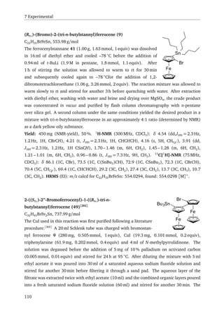 7 Experimental
Br
Fe
Sn
(RFc)-(Bromo)-2-(tri-n-butylstannyl)ferrocene (9)
C22H35BrFeSn, 553.98 g/mol
The ferrocenylstannane 41 (1.00 g, 1.63 mmol, 1 equiv) was dissolved
in 16 ml of diethyl ether and cooled –78 ◦
C before the addition of
0.94 ml of t-BuLi (1.9 M in pentane, 1.8 mmol, 1.1 equiv). After
1 h of stirring the solution was allowed to warm to rt for 30 min
and subsequently cooled again to –78 ◦
Cfor the addition of 1,2-
dibromotetrachloroethane (1.06 g, 3.26 mmol, 2 equiv). The reaction mixture was allowed to
warm slowly to rt and stirred for another 3 h before quenching with water. After extraction
with diethyl ether, washing with water and brine and drying over MgSO4, the crude product
was concentrated in vacuo and puriﬁed by ﬂash column chromatography with n-pentane
over silica gel. A second column under the same conditions yielded the desired product in a
mixture with tri-n-butylstannylferrocene in an approximately 4:1 ratio (determined by NMR)
as a dark yellow oily substance.
Yield: 450 mg (NMR-yield), 50 %. 1
H-NMR (300 MHz, CDCl3): δ 4.54 (dd,JHH = 2.3 Hz,
1.2 Hz, 1H, CBrCH), 4.21 (t, JHH = 2.3 Hz, 1H, CHCHCH), 4.16 (s, 5H, CHCp ), 3.91 (dd,
JHH = 2.3 Hz, 1.2 Hz, 1H CSnCH), 1.70 – 1.46 (m, 6H, CH2), 1.45 – 1.28 (m, 6H, CH2),
1.21 – 1.01 (m, 6H, CH2), 0.96 – 0.86 (t, JHH = 7.3 Hz, 9H, CH3). 13
C{1
H}-NMR (75 MHz,
CDCl3): δ 86.1 (1C, CBr), 73.5 (1C, C(SnBu3)CH), 72.9 (1C, CSnBu3), 72.3 (1C, CBrCH),
70.4 (5C, CHCp ), 69.4 (1C, CHCHCH), 29.2 (3C, CH2), 27.4 (3C, CH2), 13.7 (3C, CH3), 10.7
(3C, CH2). HRMS (EI): m/z calcd for C22H35BrFeSn: 554.0294, found: 554.0298 [M]+
.
Fe
Fe
Bu3Sn
Br2-((SFc)-2”-Bromoferrocenyl)-1-((RFc)-tri-n-
butylstannyl)ferrocene (49)[282]
C32H43BrFe2Sn, 737.99 g/mol
The CuI used in this reaction was ﬁrst puriﬁed following a literature
procedure.[305]
A 20 ml Schlenk tube was charged with bromostan-
nyl ferrocene 9 (280 mg, 0.505 mmol, 1 equiv), CuI (19.3 mg, 0.101 mmol, 0.2 equiv),
triphenylarsine (61.9 mg, 0.202 mmol, 0.4 equiv) and 4 ml of N-methylpyrrolidinone. The
solution was degassed before the addition of 5 mg of 10 % palladium on activated carbon
(0.005 mmol, 0.01 equiv) and stirred for 24 h at 95 ◦
C. After diluting the mixture with 5 ml
ethyl acetate it was poured into 30 ml of a saturated aqueous sodium ﬂuoride solution and
stirred for another 30 min before ﬁltering it through a sand pad. The aqueous layer of the
ﬁltrate was extracted twice with ethyl acetate (10 ml) and the combined organic layers poured
into a fresh saturated sodium ﬂuoride solution (60 ml) and stirred for another 30 min. The
110
 
