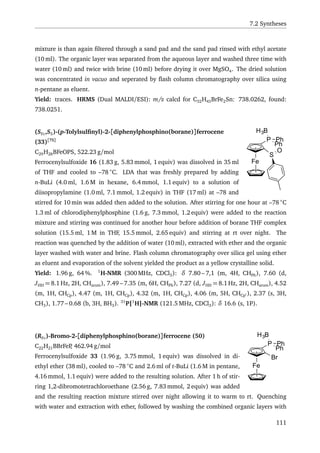 7.2 Syntheses
mixture is than again ﬁltered through a sand pad and the sand pad rinsed with ethyl acetate
(10 ml). The organic layer was separated from the aqueous layer and washed three time with
water (10 ml) and twice with brine (10 ml) before drying it over MgSO4. The dried solution
was concentrated in vacuo and seperated by ﬂash column chromatography over silica using
n-pentane as eluent.
Yield: traces. HRMS (Dual MALDI/ESI): m/z calcd for C32H43BrFe2Sn: 738.0262, found:
738.0251.
Fe
P
Ph
Ph
H3B
S
O
(SFc,SS)-(p-Tolylsulﬁnyl)-2-[diphenylphosphino(borane)]ferrocene
(33)[75]
C29H28BFeOPS, 522.23 g/mol
Ferrocenylsulfoxide 16 (1.83 g, 5.83 mmol, 1 equiv) was dissolved in 35 ml
of THF and cooled to –78 ◦
C. LDA that was freshly prepared by adding
n-BuLi (4.0 ml, 1.6 M in hexane, 6.4 mmol, 1.1 equiv) to a solution of
diisopropylamine (1.0 ml, 7.1 mmol, 1.2 equiv) in THF (17 ml) at –78 and
stirred for 10 min was added then added to the solution. After stirring for one hour at –78 ◦
C
1.3 ml of chlorodiphenylphosphine (1.6 g, 7.3 mmol, 1.2 equiv) were added to the reaction
mixture and stirring was continued for another hour before addition of borane THF complex
solution (15.5 ml, 1 M in THF, 15.5 mmol, 2.65 equiv) and stirring at rt over night. The
reaction was quenched by the addition of water (10 ml), extracted with ether and the organic
layer washed with water and brine. Flash column chromatography over silica gel using ether
as eluent and evaporation of the solvent yielded the product as a yellow crystalline solid.
Yield: 1.96 g, 64 %. 1
H-NMR (300 MHz, CDCl3): δ 7.80 – 7,1 (m, 4H, CHPh), 7.60 (d,
JHH = 8.1 Hz, 2H, CHarom), 7.49 – 7.35 (m, 6H, CHPh), 7.27 (d, JHH = 8.1 Hz, 2H, CHarom), 4.52
(m, 1H, CHCp), 4.47 (m, 1H, CHCp), 4.32 (m, 1H, CHCp), 4.06 (m, 5H, CHCp ), 2.37 (s, 3H,
CH3), 1.77 – 0.68 (b, 3H, BH3). 31
P{1
H}-NMR (121.5 MHz, CDCl3): δ 16.6 (s, 1P).
Br
Fe
P
Ph
Ph
H3B(RFc)-Bromo-2-[diphenylphosphino(borane)]ferrocene (50)
C22H21BBrFeP, 462.94 g/mol
Ferrocenylsulfoxide 33 (1.96 g, 3.75 mmol, 1 equiv) was dissolved in di-
ethyl ether (38 ml), cooled to –78 ◦
C and 2.6 ml of t-BuLi (1.6 M in pentane,
4.16 mmol, 1.1 equiv) were added to the resulting solution. After 1 h of stir-
ring 1,2-dibromotetrachloroethane (2.56 g, 7.83 mmol, 2 equiv) was added
and the resulting reaction mixture stirred over night allowing it to warm to rt. Quenching
with water and extraction with ether, followed by washing the combined organic layers with
111
 