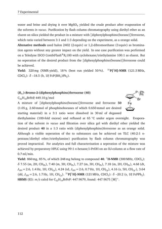 7 Experimental
water and brine and drying it over MgSO4 yielded the crude product after evaporation of
the solvents in vacuo. Puriﬁcation by ﬂash column chromatography using diethyl ether as an
eluent on silica yielded the product in a mixture with [diphenylphosphino(borane)]ferrocene,
which ratio varied between 3:1 and 1:3 depending on the experiment, as a orange solid.
Altenative methods used halon 2402 (2 equiv) or 1,2-dibromoethane (3 equiv) as bromina-
tion agents without any greater impact on the yield. In one case puriﬁcation was performed
on a Teledyne ISCO CombiFlash®
Rf100 with cyclohexane/triethylamine 100:1 as eluent. But
no seperation of the desired product from the [diphenylphosphino(borane)]ferrocene could
be achieved.
Yield: 320 mg (NMR-yield), 18 % (best run yielded 50 %). 31
P{1
H}-NMR (121.5 MHz,
CDCl3): δ –18.5 (b, 1P, FcP(BH3)Ph2).
Br
Fe
P
Ph
Ph(RFc)-Bromo-2-(diphenylphosphino)ferrocene (40)
C22H18BrFeP, 449.10 g/mol
A mixture of [diphenylphosphino(borane)]ferrocene and ferrocene 50
(1.05 g, 2.60 mmol of phosphinoboranes of which 0.650 mmol are desired
starting material) in a 3:1 ratio were dissolved in 30 ml of degassed
diethylamine (100-fold excess) and reﬂuxed at 65 ◦
C under argon overnight. Evapora-
tion of the solvent in vacuo and ﬁltration over silica gel with diethyl ether yielded the
desired product 40 in a 1:3 ratio with (diphenylphosphino)ferrocene as an orange solid.
Although a visible seperation of the to substances can be achieved on TLC (40:2:1 n-
pentane/diethyl ether/triethylamine) puriﬁcation by ﬂash column chromatography was
proved impractical. For analytics and full characterisation a seperation of the mixture was
achieved by preparatory HPLC using 99:1 n-hexane/i-PrOH on an OJ-column at a ﬂow rate of
0.7 ml/min.
Yield: 860 mg, 85 %, of which 248 mg belong to compound 40. 1
H-NMR (300 MHz, CDCl3):
δ 7.55 (m, 2H, CHPh), 7.40 (m, 3H, CHPh), 7.27 (m, 3H, CHPh), 7.18 (m, 2H, CHPh), 4.68 (dt,
JHH = 2.6, 1.4 Hz, 1H, CHCp), 4.24 (td, JHH = 2.6, 0.7 Hz, 1H, CHCp), 4.16 (s, 5H, CHCp ), 3.64
(dd, JHH = 2.6, 1.7 Hz, 1H, CHCp). 31
P{1
H}-NMR (121 MHz, CDCl3): δ –20.2 (s, 1P, FcPPh2).
HRMS (EI): m/z calcd for C22H18BrFeP: 447.9679, found: 447.9675 [M]+
.
112
 