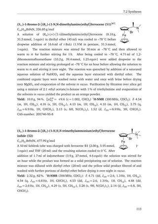 7.2 Syntheses
Fe
N
Br
(SFc)-1-Bromo-2-[(RN)-(1-N,N-dimethylamino)ethyl]ferrocene (51)[87]
C14H18BrFeN, 336.05 g/mol
A solution of (RN)-(+)-[1-(dimethylamino)ethyl]ferrocene (8.10 g,
31.5 mmol, 1 equiv) in diethyl ether (45 ml) was cooled to –78 ◦
C before
dropwise addition of 16.6 ml of t-BuLi (1.9 M in pentane, 31.5 mmol,
1 equiv). The reaction mixture was stirred for 30 min at –78 ◦
C and then allowed to
warm to rt for further stirring for 1 h. After being cooled to –78 ◦
C, 4.71 ml of 1,2-
dibromotetraﬂuoroethane (10.2 g, 39.4 mmol, 1.25 equiv) were added dropwise to the
reaction mixture and stirring prolonged at –78 ◦
C for an hour before allowing the solution to
warm to rt and stirring it over night. The reaction was quenched by addition of a saturated
aqueous solution of NaHCO3 and the aqueous layer extracted with diethyl ether. The
combined organic layer were washed twice with water and once with brine before drying
over MgSO4 and evaporation of the solvent in vacuo. Puriﬁcation by ﬁltration over silica gel
using a mixture of 2:1 ethyl acetate/n-hexane with 1 % of triethylamine and evaporation of
the solvents in vacuo yielded the product as an orange powder.
Yield: 10.0 g, 94 %. [α]20
D
= +9.6 (c = 1.002, CHCl3) 1
H-NMR (300 MHz, CDCl3): δ 4.54
(m, 1H, CHCp), 4.16 (s, 5H, CHCp ), 4.13 (m, 1H, CHCp), 4.10 (m, 1H, CHCp), 3.75 (q,
JHH = 6.9 Hz, 1H, CHCH3), 2.13 (s, 6H, N(CH3)2), 1.52 (d, JHH = 6.9 Hz, 3H, CHCH3).
CAS-number: 205746-95-8
Fe
N
Br
I-
(SFc)-1-Bromo-2-[(RN)-(1-N,N,N-trimethylammonium)ethyl]ferrocene
iodide (52)
C15H21BrFeIN, 477.99 g/mol
A 50 ml Schlenk tube was charged with ferrocene 51 (2.00 g, 5.95 mmol,
1 equiv) and THF (20 ml) and the resulting solution cooled to 0 ◦
C. After
addition of 1.7 ml of iodomethane (3.9 g, 27 mmol, 4.6 equiv) the solution was stirred for
an hour while the product was formed as a solid precipitating out of solution. The reaction
mixture was dilluted with diethyl ether (20 ml) and the yellow solid product ﬁltered of and
washed with further portions of diethyl ether before drying it over night in vacuo.
Yield: 2.32 g, 82 %. 1
H-NMR (300 MHz, CDCl3): δ 4.71 (dd, JHH = 2.6, 1.3 Hz, 1H, CHCp),
4.54 (q, JHH = 6.8 Hz, 1H, CHCH3), 4.53 (dd, JHH = 2.6, 1.3 Hz, 1H, CHCp), 4.48 (dd,
JHH = 2.6 Hz, 1H, CHCp), 4.29 (s, 5H, CHCp ), 3.28 (s, 9H, N(CH3)3), 2.14 (d, JHH = 6.8, 3H,
CHCH3).
113
 