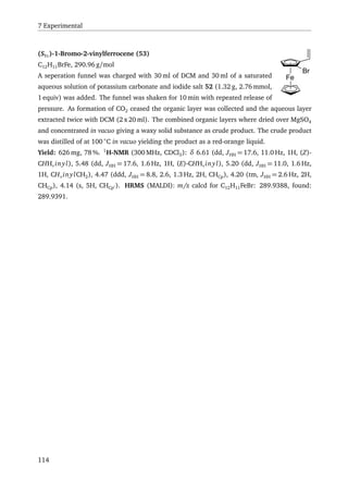 7 Experimental
Fe
Br
(SFc)-1-Bromo-2-vinylferrocene (53)
C12H11BrFe, 290.96 g/mol
A seperation funnel was charged with 30 ml of DCM and 30 ml of a saturated
aqueous solution of potassium carbonate and iodide salt 52 (1.32 g, 2.76 mmol,
1 equiv) was added. The funnel was shaken for 10 min with repeated release of
pressure. As formation of CO2 ceased the organic layer was collected and the aqueous layer
extracted twice with DCM (2 x 20 ml). The combined organic layers where dried over MgSO4
and concentrated in vacuo giving a waxy solid substance as crude product. The crude product
was distilled of at 100 ◦
C in vacuo yielding the product as a red-orange liquid.
Yield: 626 mg, 78 %. 1
H-NMR (300 MHz, CDCl3): δ 6.61 (dd, JHH = 17.6, 11.0 Hz, 1H, (Z)-
CHHv inyl), 5.48 (dd, JHH = 17.6, 1.6 Hz, 1H, (E)-CHHv inyl), 5.20 (dd, JHH = 11.0, 1.6 Hz,
1H, CHv inylCH2), 4.47 (ddd, JHH = 8.8, 2.6, 1.3 Hz, 2H, CHCp), 4.20 (tm, JHH = 2.6 Hz, 2H,
CHCp), 4.14 (s, 5H, CHCp ). HRMS (MALDI): m/z calcd for C12H11FeBr: 289.9388, found:
289.9391.
114
 