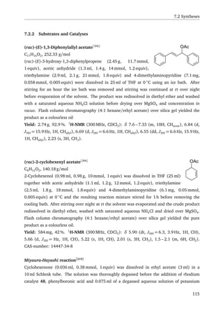 7.2 Syntheses
7.2.2 Substrates and Catalyses
OAc(rac)-(E)-1,3-Diphenylallyl acetate[306]
C17H16O2, 252.33 g/mol
(rac)-(E)-3-hydroxy-1,3-diphenylpropene (2.45 g, 11.7 mmol,
1 equiv), acetic anhydride (1.3 ml, 1.4 g, 14 mmol, 1.2 equiv),
triethylamine (2.9 ml, 2.1 g, 21 mmol, 1.8 equiv) and 4-dimethylaminopyridine (7.1 mg,
0.058 mmol, 0.005 equiv) were dissolved in 25 ml of THF at 0 ◦
C using an ice bath. After
stirring for an hour the ice bath was removed and stirring was continued at rt over night
before evaporation of the solvent. The product was redissolved in diethyl ether and washed
with a saturated aqueous NH4Cl solution before drying over MgSO4 and concentration in
vacuo. Flash column chromatography (4:1 hexane/ethyl acetate) over silica gel yielded the
product as a colourless oil
Yield: 2.74 g, 92.9 %. 1
H-NMR (300 MHz, CDCl3): δ 7.6 – 7.33 (m, 10H, CHarom), 6.84 (d,
JHH = 15.9 Hz, 1H, CHallyl), 6.69 (d, JHH = 6.6 Hz, 1H, CHallyl), 6.55 (dd, JHH = 6.6 Hz, 15.9 Hz,
1H, CHallyl), 2.23 (s, 3H, CH3).
OAc(rac)-2-cyclohexenyl acetate[306]
C8H12O2, 140.18 g/mol
2-Cyclohexenol (0.98 ml, 0.98 g, 10 mmol, 1 equiv) was dissolved in THF (25 ml)
together with acetic anhydride (1.1 ml, 1.2 g, 12 mmol, 1.2 equiv), triethylamine
(2.5 ml, 1.8 g, 18 mmol, 1.8 equiv) and 4-dimethylaminopyridine (6.1 mg, 0.05 mmol,
0.005 equiv) at 0 ◦
C and the resulting reaction mixture stirred for 1 h before removing the
cooling bath. After stirring over night at rt the solvent was evaporated and the crude product
redissolved in diethyl ether, washed with saturated aqueous NH4Cl and dried over MgSO4.
Flash column chromatography (4:1 hexane/ethyl acetate) over silica gel yielded the pure
product as a colourless oil.
Yield: 584 mg, 42 %. 1
H-NMR (300 MHz, CDCl3): δ 5.90 (dt, JHH = 6.3, 3.9 Hz, 1H, CH),
5.66 (d, JHH = Hz, 1H, CH), 5.22 (s, 1H, CH), 2.01 (s, 3H, CH3), 1.5 – 2.1 (m, 6H, CH2).
CAS-number: 14447-34-8
Miyaura-Hayashi reaction[215]
Cyclohexenone (0.036 ml, 0.38 mmol, 1 equiv) was dissolved in ethyl acetate (3 ml) in a
10 ml Schlenk tube. The solution was thoroughly degassed before the addition of rhodium
catalyst 48, phenylboronic acid and 0.075 ml of a degassed aqueous solution of potassium
115
 