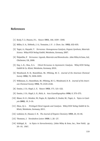 References
[1] Kealy, T. J.; Pauson, P. L. Nature 1951, 168, 1039 – 1040.
[2] Miller, S. A.; Tebboth, J. A.; Tremaine, J. F. J. Chem. Soc. 1952, 632–635.
[3] Togni, A.; Hayashi, T. Ferrocenes: Homogeneous Catalysis, Organic Synthesis, Materials
Science. Wiley-VCH Verlag GmbH, Weinheim, Germany, 2007.
[4] Štˇepniˇcka, P. Ferrocenes: Ligands, Materials and Biomolecules. John Wiley & Sons, Ltd,
Chichester, UK, 2008.
[5] Day, L.-X.; Hou, X.-L. Chiral Ferrocenes in Asymmetric Catalysis. Wiley-VCH Verlag
GmbH & Co. KGaA, Weinheim, Germany, 2010.
[6] Woodward, R. B.; Rosenblum, M.; Whiting, M. C. Journal of the American Chemical
Society 1952, 74, 3458–3459.
[7] Wilkinson, G.; Rosenblum, M.; Whiting, M. C.; Woodward, R. B. Journal of the Ameri-
can Chemical Society 1952, 74, 2125–2126.
[8] Dunitz, J. D.; Orgel, L. E. Nature 1953, 171, 121–122.
[9] Dunitz, J. D.; Orgel, L. E.; Rich, A. Acta Crystallographica 1956, 9, 373–375.
[10] Blaser, H.-U.; Brieden, W.; Pugin, B.; Spindler, F.; Studer, M.; Togni, A. Topics in Catal-
ysis 2002, 19, 3–16.
[11] Zhou, Q.-L. Privileged Chiral Ligands and Catalysts. Wiley-VCH Verlag GmbH & Co.
KGaA, Weinheim, Germany, 2011.
[12] Lednicer, D.; Hauser, C. R. The Journal of Organic Chemistry 1959, 24, 43–46.
[13] Thomson, J. Tetrahedron Letters 1959, 1, 26 – 27.
[14] Schlögel, K. in Topics in Stereochemistry, (John Wiley & Sons, Inc., New York). pp
39 – 91. 1967.
119
 