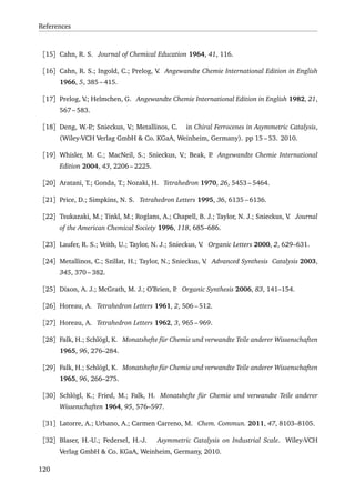 References
[15] Cahn, R. S. Journal of Chemical Education 1964, 41, 116.
[16] Cahn, R. S.; Ingold, C.; Prelog, V. Angewandte Chemie International Edition in English
1966, 5, 385 – 415.
[17] Prelog, V.; Helmchen, G. Angewandte Chemie International Edition in English 1982, 21,
567 – 583.
[18] Deng, W.-P.; Snieckus, V.; Metallinos, C. in Chiral Ferrocenes in Asymmetric Catalysis,
(Wiley-VCH Verlag GmbH & Co. KGaA, Weinheim, Germany). pp 15 – 53. 2010.
[19] Whisler, M. C.; MacNeil, S.; Snieckus, V.; Beak, P. Angewandte Chemie International
Edition 2004, 43, 2206 – 2225.
[20] Aratani, T.; Gonda, T.; Nozaki, H. Tetrahedron 1970, 26, 5453 – 5464.
[21] Price, D.; Simpkins, N. S. Tetrahedron Letters 1995, 36, 6135 – 6136.
[22] Tsukazaki, M.; Tinkl, M.; Roglans, A.; Chapell, B. J.; Taylor, N. J.; Snieckus, V. Journal
of the American Chemical Society 1996, 118, 685–686.
[23] Laufer, R. S.; Veith, U.; Taylor, N. J.; Snieckus, V. Organic Letters 2000, 2, 629–631.
[24] Metallinos, C.; Szillat, H.; Taylor, N.; Snieckus, V. Advanced Synthesis Catalysis 2003,
345, 370 – 382.
[25] Dixon, A. J.; McGrath, M. J.; O’Brien, P. Organic Synthesis 2006, 83, 141–154.
[26] Horeau, A. Tetrahedron Letters 1961, 2, 506 – 512.
[27] Horeau, A. Tetrahedron Letters 1962, 3, 965 – 969.
[28] Falk, H.; Schlögl, K. Monatshefte für Chemie und verwandte Teile anderer Wissenschaften
1965, 96, 276–284.
[29] Falk, H.; Schlögl, K. Monatshefte für Chemie und verwandte Teile anderer Wissenschaften
1965, 96, 266–275.
[30] Schlögl, K.; Fried, M.; Falk, H. Monatshefte für Chemie und verwandte Teile anderer
Wissenschaften 1964, 95, 576–597.
[31] Latorre, A.; Urbano, A.; Carmen Carreno, M. Chem. Commun. 2011, 47, 8103–8105.
[32] Blaser, H.-U.; Federsel, H.-J. Asymmetric Catalysis on Industrial Scale. Wiley-VCH
Verlag GmbH & Co. KGaA, Weinheim, Germany, 2010.
120
 