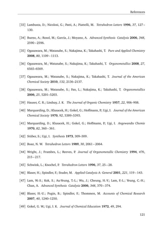References
[33] Lambusta, D.; Nicolosi, G.; Patti, A.; Piattelli, M. Tetrahedron Letters 1996, 37, 127 –
130.
[34] Bueno, A.; Rosol, M.; García, J.; Moyano, A. Advanced Synthesis Catalysis 2006, 348,
2590 – 2596.
[35] Ogasawara, M.; Watanabe, S.; Nakajima, K.; Takahashi, T. Pure and Applied Chemistry
2008, 80, 1109 – 1113.
[36] Ogasawara, M.; Watanabe, S.; Nakajima, K.; Takahashi, T. Organometallics 2008, 27,
6565–6569.
[37] Ogasawara, M.; Watanabe, S.; Nakajima, K.; Takahashi, T. Journal of the American
Chemical Society 2010, 132, 2136–2137.
[38] Ogasawara, M.; Watanabe, S.; Fan, L.; Nakajima, K.; Takahashi, T. Organometallics
2006, 25, 5201–5203.
[39] Hauser, C. R.; Lindsay, J. K. The Journal of Organic Chemistry 1957, 22, 906–908.
[40] Marquarding, D.; Klusacek, H.; Gokel, G.; Hoffmann, P.; Ugi, I. Journal of the American
Chemical Society 1970, 92, 5389–5393.
[41] Marquarding, D.; Klusacek, H.; Gokel, G.; Hoffmann, P.; Ugi, I. Angewandte Chemie
1970, 82, 360 – 361.
[42] Stüber, S.; Ugi, I. Synthesis 1973, 309–309.
[43] Boaz, N. W. Tetrahedron Letters 1989, 30, 2061 – 2064.
[44] Wright, J.; Frambes, L.; Reeves, P. Journal of Organometallic Chemistry 1994, 476,
215 – 217.
[45] Schwink, L.; Knochel, P. Tetrahedron Letters 1996, 37, 25 – 28.
[46] Blaser, H.; Spindler, F.; Studer, M. Applied Catalysis A: General 2001, 221, 119 – 143.
[47] Lam, W.-S.; Kok, S.; Au-Yeung, T.-L.; Wu, J.; Cheung, H.-Y.; Lam, F.-L.; Yeung, C.-H.;
Chan, A. Advanced Synthesis Catalysis 2006, 348, 370 – 374.
[48] Blaser, H.-U.; Pugin, B.; Spindler, F.; Thommen, M. Accounts of Chemical Research
2007, 40, 1240–1250.
[49] Gokel, G. W.; Ugi, I. K. Journal of Chemical Education 1972, 49, 294.
121
 