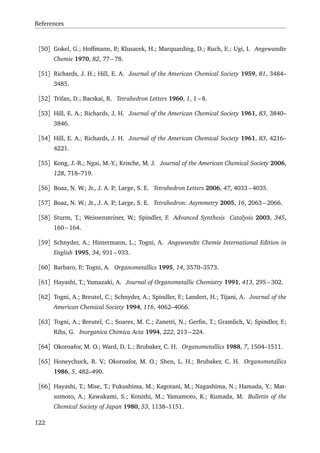 References
[50] Gokel, G.; Hoffmann, P.; Klusacek, H.; Marquarding, D.; Ruch, E.; Ugi, I. Angewandte
Chemie 1970, 82, 77 – 78.
[51] Richards, J. H.; Hill, E. A. Journal of the American Chemical Society 1959, 81, 3484–
3485.
[52] Trifan, D.; Bacskai, R. Tetrahedron Letters 1960, 1, 1 – 8.
[53] Hill, E. A.; Richards, J. H. Journal of the American Chemical Society 1961, 83, 3840–
3846.
[54] Hill, E. A.; Richards, J. H. Journal of the American Chemical Society 1961, 83, 4216–
4221.
[55] Kong, J.-R.; Ngai, M.-Y.; Krische, M. J. Journal of the American Chemical Society 2006,
128, 718–719.
[56] Boaz, N. W.; Jr., J. A. P.; Large, S. E. Tetrahedron Letters 2006, 47, 4033 – 4035.
[57] Boaz, N. W.; Jr., J. A. P.; Large, S. E. Tetrahedron: Asymmetry 2005, 16, 2063 – 2066.
[58] Sturm, T.; Weissensteiner, W.; Spindler, F. Advanced Synthesis Catalysis 2003, 345,
160 – 164.
[59] Schnyder, A.; Hintermann, L.; Togni, A. Angewandte Chemie International Edition in
English 1995, 34, 931 – 933.
[60] Barbaro, P.; Togni, A. Organometallics 1995, 14, 3570–3573.
[61] Hayashi, T.; Yamazaki, A. Journal of Organometallic Chemistry 1991, 413, 295 – 302.
[62] Togni, A.; Breutel, C.; Schnyder, A.; Spindler, F.; Landert, H.; Tijani, A. Journal of the
American Chemical Society 1994, 116, 4062–4066.
[63] Togni, A.; Breutel, C.; Soares, M. C.; Zanetti, N.; Gerﬁn, T.; Gramlich, V.; Spindler, F.;
Rihs, G. Inorganica Chimica Acta 1994, 222, 213 – 224.
[64] Okoroafor, M. O.; Ward, D. L.; Brubaker, C. H. Organometallics 1988, 7, 1504–1511.
[65] Honeychuck, R. V.; Okoroafor, M. O.; Shen, L. H.; Brubaker, C. H. Organometallics
1986, 5, 482–490.
[66] Hayashi, T.; Mise, T.; Fukushima, M.; Kagotani, M.; Nagashima, N.; Hamada, Y.; Mat-
sumoto, A.; Kawakami, S.; Konishi, M.; Yamamoto, K.; Kumada, M. Bulletin of the
Chemical Society of Japan 1980, 53, 1138–1151.
122
 