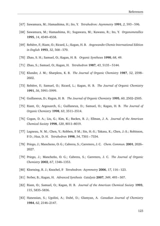 References
[67] Sawamura, M.; Hamashima, H.; Ito, Y. Tetrahedron: Asymmetry 1991, 2, 593 – 596.
[68] Sawamura, M.; Hamashima, H.; Sugawara, M.; Kuwano, R.; Ito, Y. Organometallics
1995, 14, 4549–4558.
[69] Rebière, F.; Riant, O.; Ricard, L.; Kagan, H. B. Angewandte Chemie International Edition
in English 1993, 32, 568 – 570.
[70] Zhao, S. H.; Samuel, O.; Kagan, H. B. Organic Syntheses 1990, 68, 49.
[71] Zhao, S.; Samuel, O.; Kagan, H. Tetrahedron 1987, 43, 5135 – 5144.
[72] Klunder, J. M.; Sharpless, K. B. The Journal of Organic Chemistry 1987, 52, 2598–
2602.
[73] Rebière, F.; Samuel, O.; Ricard, L.; Kagan, H. B. The Journal of Organic Chemistry
1991, 56, 5991–5999.
[74] Guillaneux, D.; Kagan, H. B. The Journal of Organic Chemistry 1995, 60, 2502–2505.
[75] Riant, O.; Argouarch, G.; Guillaneux, D.; Samuel, O.; Kagan, H. B. The Journal of
Organic Chemistry 1998, 63, 3511–3514.
[76] Cogan, D. A.; Liu, G.; Kim, K.; Backes, B. J.; Ellman, J. A. Journal of the American
Chemical Society 1998, 120, 8011–8019.
[77] Lagneau, N. M.; Chen, Y.; Robben, P. M.; Sin, H.-S.; Takasu, K.; Chen, J.-S.; Robinson,
P. D.; Hua, D. H. Tetrahedron 1998, 54, 7301 – 7334.
[78] Priego, J.; Mancheno, O. G.; Cabrera, S.; Carretero, J. C. Chem. Commun. 2001, 2026–
2027.
[79] Priego, J.; Mancheño, O. G.; Cabrera, S.; Carretero, J. C. The Journal of Organic
Chemistry 2002, 67, 1346–1353.
[80] Kloetzing, R. J.; Knochel, P. Tetrahedron: Asymmetry 2006, 17, 116 – 123.
[81] Ferber, B.; Kagan, H. Advanced Synthesis Catalysis 2007, 349, 493 – 507.
[82] Riant, O.; Samuel, O.; Kagan, H. B. Journal of the American Chemical Society 1993,
115, 5835–5836.
[83] Hanessian, S.; Ugolini, A.; Dubé, D.; Glamyan, A. Canadian Journal of Chemistry
1984, 62, 2146–2147.
123
 