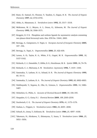References
[84] Riant, O.; Samuel, O.; Flessner, T.; Taudien, S.; Kagan, H. B. The Journal of Organic
Chemistry 1997, 62, 6733–6745.
[85] Abiko, A.; Masamune, S. Tetrahedron Letters 1992, 33, 5517 – 5518.
[86] McKennon, M. J.; Meyers, A. I.; Drauz, K.; Schwarm, M. The Journal of Organic
Chemistry 1993, 58, 3568–3571.
[87] Broggini, D. F. D. Phosphine and carbene ligands for asymmetric catalysis containing
two planar-chiral ferrocenyl units. Diss. ETH No. 15041, 2003.
[88] Bertogg, A.; Camponovo, F.; Togni, A. European Journal of Inorganic Chemistry 2005,
347 – 356.
[89] Bertogg, A.; Togni, A. Organometallics 2006, 25, 622–630.
[90] Larsen, A. O.; Taylor, R. A.; White, P. S.; Gagné, M. R. Organometallics 1999, 18,
5157–5162.
[91] Richards, C. J.; Damalidis, T.; Hibbs, D. E.; Hursthouse, M. B. Synlett 1995, 16, 74–76.
[92] Richards, C. J.; Mulvaney, A. W. Tetrahedron: Asymmetry 1996, 7, 1419 – 1430.
[93] Sammakia, T.; Latham, H. A.; Schaad, D. R. The Journal of Organic Chemistry 1995,
60, 10–11.
[94] Sammakia, T.; Latham, H. A. The Journal of Organic Chemistry 1995, 60, 6002–6003.
[95] Nishibayashi, Y.; Segawa, K.; Ohe, K.; Uemura, S. Organometallics 1995, 14, 5486–
5487.
[96] Helmchen, G.; Pfaltz, A. Accounts of Chemical Research 2000, 33, 336–345.
[97] Hargaden, G. C.; Guiry, P. J. Chemical Reviews 2009, 109, 2505–2550.
[98] Stuckwisch, C. G. The Journal of Organic Chemistry 1976, 41, 1173–1176.
[99] Dashan, L.; Trippett, S. Tetrahedron Letters 1983, 24, 2039 – 2040.
[100] Schaub, B.; Jenny, T.; Schlosser, M. Tetrahedron Letters 1984, 25, 4097 – 4100.
[101] Takemura, H.; Hirakawa, T.; Shinmyozu, T.; Inazu, T. Tetrahedron Letters 1984, 25,
5053 – 5056.
124
 