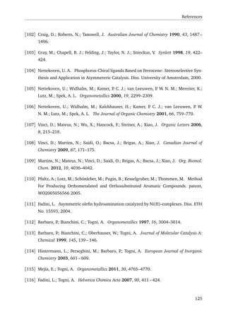 References
[102] Craig, D.; Roberts, N.; Tanswell, J. Australian Journal of Chemistry 1990, 43, 1487 –
1496.
[103] Gray, M.; Chapell, B. J.; Felding, J.; Taylor, N. J.; Snieckus, V. Synlett 1998, 19, 422–
424.
[104] Nettekoven, U. A. Phosphorus-Chiral ligands Based on Ferrocene: Stereoselective Syn-
thesis and Application in Asymmeteric Catalysis. Diss. University of Amsterdam, 2000.
[105] Nettekoven, U.; Widhalm, M.; Kamer, P. C. J.; van Leeuwen, P. W. N. M.; Mereiter, K.;
Lutz, M.; Spek, A. L. Organometallics 2000, 19, 2299–2309.
[106] Nettekoven, U.; Widhalm, M.; Kalchhauser, H.; Kamer, P. C. J.; van Leeuwen, P. W.
N. M.; Lutz, M.; Spek, A. L. The Journal of Organic Chemistry 2001, 66, 759–770.
[107] Vinci, D.; Mateus, N.; Wu, X.; Hancock, F.; Steiner, A.; Xiao, J. Organic Letters 2006,
8, 215–218.
[108] Vinci, D.; Martins, N.; Saidi, O.; Bacsa, J.; Brigas, A.; Xiao, J. Canadian Journal of
Chemistry 2009, 87, 171–175.
[109] Martins, N.; Mateus, N.; Vinci, D.; Saidi, O.; Brigas, A.; Bacsa, J.; Xiao, J. Org. Biomol.
Chem. 2012, 10, 4036–4042.
[110] Pfaltz, A.; Lotz, M.; Schönleber, M.; Pugin, B.; Kesselgruber, M.; Thommen, M. Method
For Producing Orthometalated and Orthosubstituted Aromatic Compounds. patent,
WO2005056566 2005.
[111] Fadini, L. Asymmetric oleﬁn hydroamination catalyzed by Ni(II)-complexes. Diss. ETH
No. 15593, 2004.
[112] Barbaro, P.; Bianchini, C.; Togni, A. Organometallics 1997, 16, 3004–3014.
[113] Barbaro, P.; Bianchini, C.; Oberhauser, W.; Togni, A. Journal of Molecular Catalysis A:
Chemical 1999, 145, 139 – 146.
[114] Hintermann, L.; Perseghini, M.; Barbaro, P.; Togni, A. European Journal of Inorganic
Chemistry 2003, 601 – 609.
[115] Mejía, E.; Togni, A. Organometallics 2011, 30, 4765–4770.
[116] Fadini, L.; Togni, A. Helvetica Chimica Acta 2007, 90, 411 – 424.
125
 