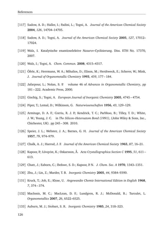 References
[117] Sadow, A. D.; Haller, I.; Fadini, L.; Togni, A. Journal of the American Chemical Society
2004, 126, 14704–14705.
[118] Sadow, A. D.; Togni, A. Journal of the American Chemical Society 2005, 127, 17012–
17024.
[119] Walz, I. Katalytische enantioselektive Nazarov-Cyclisierung. Diss. ETH No. 17370,
2007.
[120] Walz, I.; Togni, A. Chem. Commun. 2008, 4315–4317.
[121] Öfele, K.; Herrmann, W. A.; Mihalios, D.; Elison, M.; Herdtweck, E.; Scherer, W.; Mink,
J. Journal of Organometallic Chemistry 1993, 459, 177 – 184.
[122] Jafarpour, L.; Nolan, S. P. volume 46 of Advances in Organometallic Chemistry, pp
181 – 222. Academic Press, 2000.
[123] Gischig, S.; Togni, A. European Journal of Inorganic Chemistry 2005, 4745 – 4754.
[124] Piper, T.; Lemal, D.; Wilkinson, G. Naturwissenschaften 1956, 43, 129–129.
[125] Armitage, D. A. F.; Corriu, R. J. P.; Kendrick, T. C.; Parbhoo, B.; Tilley, T. D.; White,
J. W.; Young, J. C. in The Silicon–Heteroatom Bond (1991), (John Wiley & Sons, Inc.,
Chichester, UK). pp 245 – 308. 2010.
[126] Speier, J. L.; Webster, J. A.; Barnes, G. H. Journal of the American Chemical Society
1957, 79, 974–979.
[127] Chalk, A. J.; Harrod, J. F. Journal of the American Chemical Society 1965, 87, 16–21.
[128] Kapoor, P.; Lövqvist, K.; Oskarsson, Å. Acta Crystallographica Section C 1995, 51, 611 –
613.
[129] Chatt, J.; Eaborn, C.; Ibekwe, S. D.; Kapoor, P. N. J. Chem. Soc. A 1970, 1343–1351.
[130] Zhu, J.; Lin, Z.; Marder, T. B. Inorganic Chemistry 2005, 44, 9384–9390.
[131] Kruck, T.; Job, E.; Klose, U. Angewandte Chemie International Edition in English 1968,
7, 374 – 374.
[132] MacInnis, M. C.; MacLean, D. F.; Lundgren, R. J.; McDonald, R.; Turculet, L.
Organometallics 2007, 26, 6522–6525.
[133] Auburn, M. J.; Stobart, S. R. Inorganic Chemistry 1985, 24, 318–323.
126
 