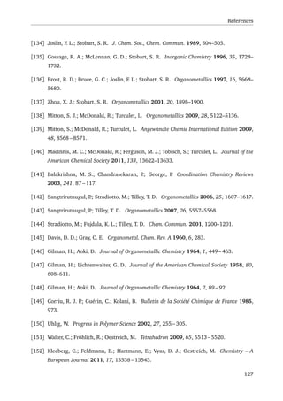 References
[134] Joslin, F. L.; Stobart, S. R. J. Chem. Soc., Chem. Commun. 1989, 504–505.
[135] Gossage, R. A.; McLennan, G. D.; Stobart, S. R. Inorganic Chemistry 1996, 35, 1729–
1732.
[136] Brost, R. D.; Bruce, G. C.; Joslin, F. L.; Stobart, S. R. Organometallics 1997, 16, 5669–
5680.
[137] Zhou, X. J.; Stobart, S. R. Organometallics 2001, 20, 1898–1900.
[138] Mitton, S. J.; McDonald, R.; Turculet, L. Organometallics 2009, 28, 5122–5136.
[139] Mitton, S.; McDonald, R.; Turculet, L. Angewandte Chemie International Edition 2009,
48, 8568 – 8571.
[140] MacInnis, M. C.; McDonald, R.; Ferguson, M. J.; Tobisch, S.; Turculet, L. Journal of the
American Chemical Society 2011, 133, 13622–13633.
[141] Balakrishna, M. S.; Chandrasekaran, P.; George, P. Coordination Chemistry Reviews
2003, 241, 87 – 117.
[142] Sangtrirutnugul, P.; Stradiotto, M.; Tilley, T. D. Organometallics 2006, 25, 1607–1617.
[143] Sangtrirutnugul, P.; Tilley, T. D. Organometallics 2007, 26, 5557–5568.
[144] Stradiotto, M.; Fujdala, K. L.; Tilley, T. D. Chem. Commun. 2001, 1200–1201.
[145] Davis, D. D.; Gray, C. E. Organometal. Chem. Rev. A 1960, 6, 283.
[146] Gilman, H.; Aoki, D. Journal of Organometallic Chemistry 1964, 1, 449 – 463.
[147] Gilman, H.; Lichtenwalter, G. D. Journal of the American Chemical Society 1958, 80,
608–611.
[148] Gilman, H.; Aoki, D. Journal of Organometallic Chemistry 1964, 2, 89 – 92.
[149] Corriu, R. J. P.; Guérin, C.; Kolani, B. Bulletin de la Société Chimique de France 1985,
973.
[150] Uhlig, W. Progress in Polymer Science 2002, 27, 255 – 305.
[151] Walter, C.; Fröhlich, R.; Oestreich, M. Tetrahedron 2009, 65, 5513 – 5520.
[152] Kleeberg, C.; Feldmann, E.; Hartmann, E.; Vyas, D. J.; Oestreich, M. Chemistry – A
European Journal 2011, 17, 13538 – 13543.
127
 