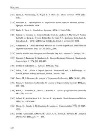 References
[153] Ojima, I.; Nihonyanagi, M.; Nagai, Y. J. Chem. Soc., Chem. Commun. 1972, 938a–
938a.
[154] Marciniec, B. Hydrosilylation: A Comprehensive Review on Recent Advances, volume 1.
Springer, Netherlands, 2009.
[155] Pioda, G.; Togni, A. Tetrahedron: Asymmetry 1998, 9, 3903 – 3910.
[156] Renner, H.; Schlamp, G.; Kleinwächter, I.; Drost, E.; Lüschow, H. M.; Tews, P.; Panster,
P.; Diehl, M.; Lang, J.; Kreuzer, T.; Knödler, A.; Starz, K. A.; Dermann, K.; Rothaut, J.;
Drieselman, R. (Wiley-VCH Verlag GmbH & Co. KGaA, ). pp 368–369. 2001.
[157] Camponovo, F. Chiral Ferrocenyl Amidines as Modular Ligands for Applications in
Asymmetric Catalysis. Diss. ETH No. 18199, 2009.
[158] Gmelin, Handbuch der Anorganischen Chemie Fe: Org. Verb., volume A5. Springer, 1981.
[159] Etievant, P.; Tainturier, G.; Gautheron, B. Comptes Rendus des Séances de l’Académie des
Sciences, Série C 1976, 283, 233–236.
[160] Gröbel, B.-T.; Seebach, D. Synthesis 1977, 357–402.
[161] Colvin, E. W. Silicon in Organic Synthesis. Butterworth and Co. Publications Ltd,
London, Boston, Sydney, Wellington, Durban, Toronto, 1981.
[162] Reuter, M. J.; Damrauer, R. Journal of Organometallic Chemistry 1974, 82, 201 – 208.
[163] Kondo, T.; Yamamoto, K.; Kumada, M. Journal of Organometallic Chemistry 1972, 35,
C30 – C32.
[164] Kondo, T.; Yamamoto, K.; Omura, T.; Kumada, M. Journal of Organometallic Chemistry
1973, 60, 287 – 301.
[165] Ireland, T.; Almena Perea, J. J.; Knochel, P. Angewandte Chemie International Edition
1999, 38, 1457 – 1460.
[166] Moran, M.; Casado, C. M.; Cuadrado, I.; Losada, J. Organometallics 1993, 12, 4327–
4333.
[167] Losada, J.; Cuadrado, I.; Morán, M.; Casado, C. M.; Alonso, B.; Barranco, M. Analytica
Chimica Acta 1997, 338, 191 – 198.
128
 