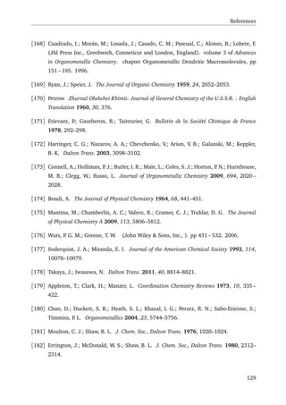 References
[168] Cuadrado, I.; Morán, M.; Losada, J.; Casado, C. M.; Pascual, C.; Alonso, B.; Lobete, F.
(JAI Press Inc., Greebwich, Conneticut and London, England). volume 3 of Advances
in Organometallic Chemistry. chapter Organometallic Dendritic Macromolecules, pp
151 – 195. 1996.
[169] Ryan, J.; Speier, J. The Journal of Organic Chemistry 1959, 24, 2052–2053.
[170] Petrow Zhurnal Obshchei Khimii: Journal of General Chemistry of the U.S.S.R. : English
Translation 1960, 30, 376.
[171] Etievant, P.; Gautheron, B.; Tainturier, G. Bulletin de la Société Chimique de France
1978, 292–298.
[172] Hartinger, C. G.; Nazarov, A. A.; Chevchenko, V.; Arion, V. B.; Galanski, M.; Keppler,
B. K. Dalton Trans. 2003, 3098–3102.
[173] Connell, A.; Holliman, P. J.; Butler, I. R.; Male, L.; Coles, S. J.; Horton, P. N.; Hursthouse,
M. B.; Clegg, W.; Russo, L. Journal of Organometallic Chemistry 2009, 694, 2020 –
2028.
[174] Bondi, A. The Journal of Physical Chemistry 1964, 68, 441–451.
[175] Mantina, M.; Chamberlin, A. C.; Valero, R.; Cramer, C. J.; Truhlar, D. G. The Journal
of Physical Chemistry A 2009, 113, 5806–5812.
[176] Wuts, P. G. M.; Greene, T. W. (John Wiley & Sons, Inc., ). pp 431 – 532. 2006.
[177] Soderquist, J. A.; Miranda, E. I. Journal of the American Chemical Society 1992, 114,
10078–10079.
[178] Takaya, J.; Iwasawa, N. Dalton Trans. 2011, 40, 8814–8821.
[179] Appleton, T.; Clark, H.; Manzer, L. Coordination Chemistry Reviews 1973, 10, 335 –
422.
[180] Chan, D.; Duckett, S. B.; Heath, S. L.; Khazal, I. G.; Perutz, R. N.; Sabo-Etienne, S.;
Timmins, P. L. Organometallics 2004, 23, 5744–5756.
[181] Moulton, C. J.; Shaw, B. L. J. Chem. Soc., Dalton Trans. 1976, 1020–1024.
[182] Errington, J.; McDonald, W. S.; Shaw, B. L. J. Chem. Soc., Dalton Trans. 1980, 2312–
2314.
129
 