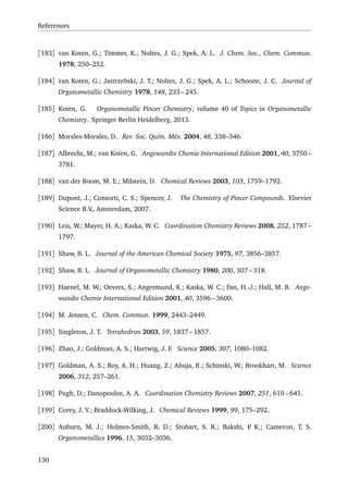 References
[183] van Koten, G.; Timmer, K.; Noltes, J. G.; Spek, A. L. J. Chem. Soc., Chem. Commun.
1978, 250–252.
[184] van Koten, G.; Jastrzebski, J. T.; Noltes, J. G.; Spek, A. L.; Schoone, J. C. Journal of
Organometallic Chemistry 1978, 148, 233 – 245.
[185] Koten, G. Organometallic Pincer Chemistry, volume 40 of Topics in Organometallic
Chemistry. Springer Berlin Heidelberg, 2013.
[186] Morales-Morales, D. Rev. Soc. Quím. Méx. 2004, 48, 338–346.
[187] Albrecht, M.; van Koten, G. Angewandte Chemie International Edition 2001, 40, 3750 –
3781.
[188] van der Boom, M. E.; Milstein, D. Chemical Reviews 2003, 103, 1759–1792.
[189] Dupont, J.; Consorti, C. S.; Spencer, J. The Chemistry of Pincer Compounds. Elsevier
Science B.V., Amsterdam, 2007.
[190] Leis, W.; Mayer, H. A.; Kaska, W. C. Coordination Chemistry Reviews 2008, 252, 1787 –
1797.
[191] Shaw, B. L. Journal of the American Chemical Society 1975, 97, 3856–3857.
[192] Shaw, B. L. Journal of Organometallic Chemistry 1980, 200, 307 – 318.
[193] Haenel, M. W.; Oevers, S.; Angermund, K.; Kaska, W. C.; Fan, H.-J.; Hall, M. B. Ange-
wandte Chemie International Edition 2001, 40, 3596 – 3600.
[194] M. Jensen, C. Chem. Commun. 1999, 2443–2449.
[195] Singleton, J. T. Tetrahedron 2003, 59, 1837 – 1857.
[196] Zhao, J.; Goldman, A. S.; Hartwig, J. F. Science 2005, 307, 1080–1082.
[197] Goldman, A. S.; Roy, A. H.; Huang, Z.; Ahuja, R.; Schinski, W.; Brookhart, M. Science
2006, 312, 257–261.
[198] Pugh, D.; Danopoulos, A. A. Coordination Chemistry Reviews 2007, 251, 610 – 641.
[199] Corey, J. Y.; Braddock-Wilking, J. Chemical Reviews 1999, 99, 175–292.
[200] Auburn, M. J.; Holmes-Smith, R. D.; Stobart, S. R.; Bakshi, P. K.; Cameron, T. S.
Organometallics 1996, 15, 3032–3036.
130
 