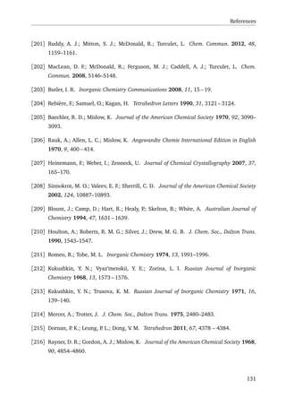 References
[201] Ruddy, A. J.; Mitton, S. J.; McDonald, R.; Turculet, L. Chem. Commun. 2012, 48,
1159–1161.
[202] MacLean, D. F.; McDonald, R.; Ferguson, M. J.; Caddell, A. J.; Turculet, L. Chem.
Commun. 2008, 5146–5148.
[203] Butler, I. R. Inorganic Chemistry Communications 2008, 11, 15 – 19.
[204] Rebière, F.; Samuel, O.; Kagan, H. Tetrahedron Letters 1990, 31, 3121 – 3124.
[205] Baechler, R. D.; Mislow, K. Journal of the American Chemical Society 1970, 92, 3090–
3093.
[206] Rauk, A.; Allen, L. C.; Mislow, K. Angewandte Chemie International Edition in English
1970, 9, 400 – 414.
[207] Heinemann, F.; Weber, I.; Zenneck, U. Journal of Chemical Crystallography 2007, 37,
165–170.
[208] Sinnokrot, M. O.; Valeev, E. F.; Sherrill, C. D. Journal of the American Chemical Society
2002, 124, 10887–10893.
[209] Blount, J.; Camp, D.; Hart, R.; Healy, P.; Skelton, B.; White, A. Australian Journal of
Chemistry 1994, 47, 1631 – 1639.
[210] Houlton, A.; Roberts, R. M. G.; Silver, J.; Drew, M. G. B. J. Chem. Soc., Dalton Trans.
1990, 1543–1547.
[211] Romeo, R.; Tobe, M. L. Inorganic Chemistry 1974, 13, 1991–1996.
[212] Kukushkin, Y. N.; Vyaz’menskii, Y. E.; Zorina, L. I. Russian Journal of Inorganic
Chemistry 1968, 13, 1573 – 1576.
[213] Kukushkin, Y. N.; Trusova, K. M. Russian Journal of Inorganic Chemistry 1971, 16,
139–140.
[214] Mercer, A.; Trotter, J. J. Chem. Soc., Dalton Trans. 1975, 2480–2483.
[215] Dornan, P. K.; Leung, P. L.; Dong, V. M. Tetrahedron 2011, 67, 4378 – 4384.
[216] Rayner, D. R.; Gordon, A. J.; Mislow, K. Journal of the American Chemical Society 1968,
90, 4854–4860.
131
 