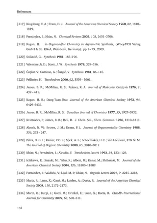 References
[217] Kingsbury, C. A.; Cram, D. J. Journal of the American Chemical Society 1960, 82, 1810–
1819.
[218] Fernández, I.; Khiar, N. Chemical Reviews 2003, 103, 3651–3706.
[219] Kagan, H. in Organosulfur Chemistry in Asymmetric Synthesis, (Wiley-VCH Verlag
GmbH & Co. KGaA, Weinheim, Germany). pp 1 – 29. 2009.
[220] Solladié, G. Synthesis 1981, 185–196.
[221] Valentine Jr, D.; Scott, J. W. Synthesis 1978, 329–356.
[222] ˇCaplar, V.; Comisso, G.; Šunji´c, V. Synthesis 1981, 85–116.
[223] Pellissier, H. Tetrahedron 2006, 62, 5559 – 5601.
[224] James, B. R.; McMillan, R. S.; Reimer, K. J. Journal of Molecular Catalysis 1976, 1,
439 – 441.
[225] Kagan, H. B.; Dang-Tuan-Phat Journal of the American Chemical Society 1972, 94,
6429–6433.
[226] James, B. R.; McMillan, R. S. Canadian Journal of Chemistry 1977, 55, 3927–3932.
[227] Kvintovics, P.; James, B. R.; Heil, B. J. Chem. Soc., Chem. Commun. 1986, 1810–1811.
[228] Alcock, N. W.; Brown, J. M.; Evans, P. L. Journal of Organometallic Chemistry 1988,
356, 233 – 247.
[229] Petra, D. G. I.; Kamer, P. C. J.; Spek, A. L.; Schoemaker, H. E.; van Leeuwen, P. W. N. M.
The Journal of Organic Chemistry 2000, 65, 3010–3017.
[230] Khiar, N.; Fernández, I.; Alcudia, F. Tetrahedron Letters 1993, 34, 123 – 126.
[231] Ichikawa, E.; Suzuki, M.; Yabu, K.; Albert, M.; Kanai, M.; Shibasaki, M. Journal of the
American Chemical Society 2004, 126, 11808–11809.
[232] Fernández, I.; Valdivia, V.; Leal, M. P.; Khiar, N. Organic Letters 2007, 9, 2215–2218.
[233] Mariz, R.; Luan, X.; Gatti, M.; Linden, A.; Dorta, R. Journal of the American Chemical
Society 2008, 130, 2172–2173.
[234] Mariz, R.; Burgi, J.; Gatti, M.; Drinkel, E.; Luan, X.; Dorta, R. CHIMIA International
Journal for Chemistry 2009, 63, 508–511.
132
 