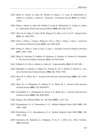 References
[235] Mariz, R.; Poater, A.; Gatti, M.; Drinkel, E.; Bürgi, J. J.; Luan, X.; Blumentritt, S.;
Linden, A.; Cavallo, L.; Dorta, R. Chemistry – A European Journal 2010, 16, 14335 –
14347.
[236] Bürgi, J.; Mariz, R.; Gatti, M.; Drinkel, E.; Luan, X.; Blumentritt, S.; Linden, A.; Dorta,
R. Angewandte Chemie International Edition 2009, 48, 2768 – 2771.
[237] Chen, Q.-A.; Dong, X.; Chen, M.-W.; Wang, D.-S.; Zhou, Y.-G.; Li, Y.-X. Organic Letters
2010, 12, 1928–1931.
[238] Chen, J.; Chen, J.; Lang, F.; Zhang, X.; Cun, L.; Zhu, J.; Deng, J.; Liao, J. Journal of
the American Chemical Society 2010, 132, 4552–4553.
[239] Zhang, X.; Chen, J.; Han, F.; Cun, L.; Liao, J. European Journal of Organic Chemistry
2011, 1443 – 1446.
[240] Khiar, N.; Salvador, Á.; Valdivia, V.; Chelouan, A.; Alcudia, A.; Álvarez, E.; Fernández,
I. The Journal of Organic Chemistry 2013, 78, 6510–6521.
[241] Drinkel, E. E.; Wu, L.; Linden, A.; Dorta, R. Organometallics 2014, 33, 627–636.
[242] Miyashita, A.; Yasuda, A.; Takaya, H.; Toriumi, K.; Ito, T.; Souchi, T.; Noyori, R. Jour-
nal of the American Chemical Society 1980, 102, 7932 – 7934.
[243] Chen, M. S.; White, M. C. Journal of the American Chemical Society 2004, 126, 1346–
1347.
[244] Chen, M. S.; Prabagaran, N.; Labenz, N. A.; White, M. C. Journal of the American
Chemical Society 2005, 127, 6970–6971.
[245] Fraunhoffer, K. J.; Prabagaran, N.; Sirois, L. E.; White, M. C. Journal of the American
Chemical Society 2006, 128, 9032–9033.
[246] Stang, E. M.; Christina White, M. Nat Chem 2009, 1, 547 – 551.
[247] Nesmejanowa, O. A.; Perewalowa, E. G. Doklady Akademii Nauk SSSR 1959, 126,
1004 – 1006.
[248] Perewalowa, E. G.; Nesmejanowa, O. A. Doklady Akademii Nauk SSSR 1960, 132,
1093 – 1094.
[249] Sawamura, M.; Yamauchi, A.; Takegawa, T.; Ito, Y. J. Chem. Soc., Chem. Commun.
1991, 874–875.
133
 