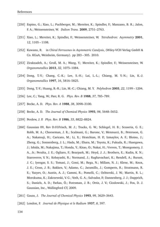 References
[250] Espino, G.; Xiao, L.; Puchberger, M.; Mereiter, K.; Spindler, F.; Manzano, B. R.; Jalon,
F. A.; Weissensteiner, W. Dalton Trans. 2009, 2751–2763.
[251] Xiao, L.; Mereiter, K.; Spindler, F.; Weissensteiner, W. Tetrahedron: Asymmetry 2001,
12, 1105 – 1108.
[252] Kuwano, R. in Chiral Ferrocenes in Asymmetric Catalysis, (Wiley-VCH Verlag GmbH &
Co. KGaA, Weinheim, Germany). pp 283 – 305. 2010.
[253] Zirakzadeh, A.; Groß, M. A.; Wang, Y.; Mereiter, K.; Spindler, F.; Weissensteiner, W.
Organometallics 2013, 32, 1075–1084.
[254] Dong, T.-Y.; Chang, C.-K.; Lee, S.-H.; Lai, L.-L.; Chiang, M. Y.-N.; Lin, K.-J.
Organometallics 1997, 16, 5816–5825.
[255] Dong, T.-Y.; Huang, B.-R.; Lin, M.-C.; Chiang, M. Y. Polyhedron 2003, 22, 1199 – 1204.
[256] Lee, C.; Yang, W.; Parr, R. G. Phys. Rev. B 1988, 37, 785–789.
[257] Becke, A. D. Phys. Rev. A 1988, 38, 3098–3100.
[258] Becke, A. D. The Journal of Chemical Physics 1993, 98, 5648–5652.
[259] Perdew, J. P. Phys. Rev. B 1986, 33, 8822–8824.
[260] Gaussian 09, Rev D.01Frisch, M. J.; Trucks, G. W.; Schlegel, H. B.; Scuseria, G. E.;
Robb, M. A.; Cheeseman, J. R.; Scalmani, G.; Barone, V.; Mennucci, B.; Petersson, G.
A.; Nakatsuji, H.; Caricato, M.; Li, X.; Hratchian, H. P.; Izmaylov, A. F.; Bloino, J.;
Zheng, G.; Sonnenberg, J. L.; Hada, M.; Ehara, M.; Toyota, K.; Fukuda, R.; Hasegawa,
J.; Ishida, M.; Nakajima, T.; Honda, Y.; Kitao, O.; Nakai, H.; Vreven, T.; Montgomery, J.
A., Jr.; Peralta, J. E.; Ogliaro, F.; Bearpark, M.; Heyd, J. J.; Brothers, E.; Kudin, K. N.;
Staroverov, V. N.; Kobayashi, R.; Normand, J.; Raghavachari, K.; Rendell, A.; Burant,
J. C.; Iyengar, S. S.; Tomasi, J.; Cossi, M.; Rega, N.; Millam, N. J.; Klene, M.; Knox,
J. E.; Cross, J. B.; Bakken, V.; Adamo, C.; Jaramillo, J.; Gomperts, R.; Stratmann, R.
E.; Yazyev, O.; Austin, A. J.; Cammi, R.; Pomelli, C.; Ochterski, J. W.; Martin, R. L.;
Morokuma, K.; Zakrzewski, V. G.; Voth, G. A.; Salvador, P.; Dannenberg, J. J.; Dapprich,
S.; Daniels, A. D.; Farkas, Ö.; Foresman, J. B.; Ortiz, J. V.; Cioslowski, J.; Fox, D. J.
Gaussian, Inc., Wallingford CT, 2009.
[261] Gauss, J. The Journal of Chemical Physics 1993, 99, 3629–3643.
[262] London, F. Journal de Physique et le Radium 1937, 8, 397.
134
 