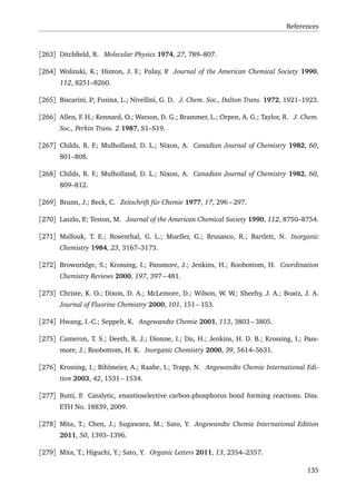 References
[263] Ditchﬁeld, R. Molecular Physics 1974, 27, 789–807.
[264] Wolinski, K.; Hinton, J. F.; Pulay, P. Journal of the American Chemical Society 1990,
112, 8251–8260.
[265] Biscarini, P.; Fusina, L.; Nivellini, G. D. J. Chem. Soc., Dalton Trans. 1972, 1921–1923.
[266] Allen, F. H.; Kennard, O.; Watson, D. G.; Brammer, L.; Orpen, A. G.; Taylor, R. J. Chem.
Soc., Perkin Trans. 2 1987, S1–S19.
[267] Childs, R. F.; Mulholland, D. L.; Nixon, A. Canadian Journal of Chemistry 1982, 60,
801–808.
[268] Childs, R. F.; Mulholland, D. L.; Nixon, A. Canadian Journal of Chemistry 1982, 60,
809–812.
[269] Brunn, J.; Beck, C. Zeitschrift für Chemie 1977, 17, 296 – 297.
[270] Laszlo, P.; Teston, M. Journal of the American Chemical Society 1990, 112, 8750–8754.
[271] Mallouk, T. E.; Rosenthal, G. L.; Mueller, G.; Brusasco, R.; Bartlett, N. Inorganic
Chemistry 1984, 23, 3167–3173.
[272] Brownridge, S.; Krossing, I.; Passmore, J.; Jenkins, H.; Roobottom, H. Coordination
Chemistry Reviews 2000, 197, 397 – 481.
[273] Christe, K. O.; Dixon, D. A.; McLemore, D.; Wilson, W. W.; Sheehy, J. A.; Boatz, J. A.
Journal of Fluorine Chemistry 2000, 101, 151 – 153.
[274] Hwang, I.-C.; Seppelt, K. Angewandte Chemie 2001, 113, 3803 – 3805.
[275] Cameron, T. S.; Deeth, R. J.; Dionne, I.; Du, H.; Jenkins, H. D. B.; Krossing, I.; Pass-
more, J.; Roobottom, H. K. Inorganic Chemistry 2000, 39, 5614–5631.
[276] Krossing, I.; Bihlmeier, A.; Raabe, I.; Trapp, N. Angewandte Chemie International Edi-
tion 2003, 42, 1531 – 1534.
[277] Butti, P. Catalytic, enantioselective carbon-phosphorus bond forming reactions. Diss.
ETH No. 18839, 2009.
[278] Mita, T.; Chen, J.; Sugawara, M.; Sato, Y. Angewandte Chemie International Edition
2011, 50, 1393–1396.
[279] Mita, T.; Higuchi, Y.; Sato, Y. Organic Letters 2011, 13, 2354–2357.
135
 