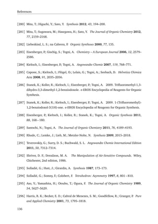 References
[280] Mita, T.; Higuchi, Y.; Sato, Y. Synthesis 2012, 43, 194–200.
[281] Mita, T.; Sugawara, M.; Hasegawa, H.; Sato, Y. The Journal of Organic Chemistry 2012,
77, 2159–2168.
[282] Liebeskind, L. S.; na Cabrera, P. Organic Syntheses 2000, 77, 135.
[283] Eisenberger, P.; Gischig, S.; Togni, A. Chemistry – A European Journal 2006, 12, 2579–
2586.
[284] Kieltsch, I.; Eisenberger, P.; Togni, A. Angewandte Chemie 2007, 119, 768–771.
[285] Capone, S.; Kieltsch, I.; Flögel, O.; Lelais, G.; Togni, A.; Seebach, D. Helvetica Chimica
Acta 2008, 91, 2035–2056.
[286] Stanek, K.; Koller, R.; Kieltsch, I.; Eisenberger, P.; Togni, A. 2009. Triﬂuoromethyl-1,3-
dihydro-3,3-dimethyl-1,2-benziodoxole. e-EROS Encyclopedia of Reagents for Organic
Synthesis.
[287] Stanek, K.; Koller, R.; Kieltsch, I.; Eisenberger, P.; Togni, A. 2009. 1-(Triﬂuoromethyl)-
1,2-benziodoxol-3(1H)-one. e-EROS Encyclopedia of Reagents for Organic Synthesis.
[288] Eisenberger, P.; Kieltsch, I.; Koller, R.; Stanek, K.; Togni, A. Organic Synthesis 2011,
88, 168 – 180.
[289] Santschi, N.; Togni, A. The Journal of Organic Chemistry 2011, 76, 4189–4193.
[290] Rhode, C.; Lemke, J.; Lieb, M.; Metzler-Nolte, N. Synthesis 2009, 2015–2018.
[291] Teverovskiy, G.; Surry, D. S.; Buchwald, S. L. Angewandte Chemie International Edition
2011, 50, 7312–7314.
[292] Shriver, D. F.; Drezdzon, M. A. The Manipulation of Air-Sensitive Compounds. Wiley,
Chichester, 2nd edition, 1986.
[293] Solladié, G.; Hutt, J.; Girardin, A. Synthesis 1987, 173–173.
[294] Solladié, G.; Somny, F.; Colobert, F. Tetrahedron: Asymmetry 1997, 8, 801 – 810.
[295] Aso, Y.; Yamashita, H.; Otsubo, T.; Ogura, F. The Journal of Organic Chemistry 1989,
54, 5627–5629.
[296] Harris, R. K.; Becker, E. D.; Cabral de Menezes, S. M.; Goodfellow, R.; Granger, P. Pure
and Applied Chemistry 2001, 73, 1795–1818.
136
 