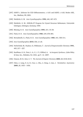 References
[297] SAINT+, Software for CCD Diffractometers, v. 6.01 and SAINT, v. 6.02. Bruker AXS,
Inc., Madison, WI, 2001.
[298] Sheldrick, G. M. Acta Crystallographica 1990, A46, 467–473.
[299] Sheldrick, G. M.; SHELXL-97 Program for Crystal Structure Reﬁnement. Universität
Göttingen, Göttingen, Germany, 1999.
[300] Blessing, R. H. Acta Crystallographica 1995, A51, 33–38.
[301] Flack, H. D. Acta Crystallographica 1983, A39, 876–881.
[302] Bernadinelli, G.; Flack, H. D. Acta Crystallographica 1985, A41, 500–511.
[303] Acta Crystallographica 2010, C66, e1–e8.
[304] Herberhold, M.; Nuyken, O.; Pöhlmann, T. Journal of Organometallic Chemistry 1991,
405, 217 – 227.
[305] Kauffman, G. B.; Teter, L. A.; C., I. T.; Clifford, A. in Inorganic Syntheses, (John Wiley
& Sons, Inc., Hoboken, NJ, USA). pp 9 – 12. 2007.
[306] Onaran, M. B.; Seto, C. T. The Journal of Organic Chemistry 2003, 68, 8136–8141.
[307] Chen, J.; Lang, F.; Li, D.; Cun, L.; Zhu, J.; Deng, J.; Liao, J. Tetrahedron: Asymmetry
2009, 20, 1953 – 1956.
137
 