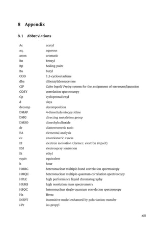 8 Appendix
8.1 Abbreviations
Ac acetyl
aq. aqueous
arom aromatic
Bn benzyl
Bp boiling point
Bu butyl
COD 1,5-cyclooctadiene
dba dibenzylideneacetone
CIP Cahn-Ingold-Prelog system for the assignment of stereoconﬁguration
COSY correlation spectroscopy
Cp cyclopentadienyl
d days
decomp decomposition
DMAP 4-dimethylaminopyridine
DMG directing metalation group
DMSO dimethylsulfoxide
dr diastereomeric ratio
EA elemental analysis
ee enantiomeric excess
EI electron ionisation (former: electron impact)
ESI electrospray ionisation
Et ethyl
equiv equivalent
h hour
HMBC heteronuclear multiple-bond correlation spectroscopy
HMQC heteronuclear multiple-quantum correlation spectroscopy
HPLC high performance liquid chromatography
HRMS high resolution mass spectrometry
HSQC heteronuclear single-quantum correlation spectroscopy
Hz Hertz
INEPT insensitive nuclei enhanced by polarisation transfer
i-Pr iso-propyl
xiii
 