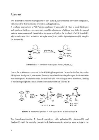 Abstract
This dissertation reports investigations of new chiral 1,2-disubstituted ferrocenyl compounds,
with respect to their synthesis, properties and applications.
A synthetic approach to a PSiP-Pigiphos analogue 1 was explored. Due to steric hindrance
and synthetic challenges encountered, a double substitution of silicon, by a bulky ferrocenyl
moitety was unsuccessful. Nonetheless, the approach lead to the synthesis of a PSi ligand (2),
which underwent Si–H activation with platinum(0) to yield a hydridoplatinum(II) complex
(cf. Scheme 1).
Fe
Si
S S
P Pt
Ph2 PPh3
H
Fe
Si
SS
PPh2 H
[Pt(PPh3)4]
2
Scheme 1: Si–H activation of PSi ligand 2 with [Pd(PPh3)4].
Due to the problems encountered in the PSiP-Pigiphos synthesis, the synthesis of an alternative
PSiP-pincer like ligand 3, that would form ﬁve membered metallacycles upon Si–H activation
was investigated. At the same time, the synthesis of a PPP analogue 4 was attempted, leading
to bissulfoxophosphine 5 as an intermediate compound (cf. Scheme 2).
Fe
Fe
R
E
S S
toltol
O
OECl2RFe
PPh2
S
Ph
O
LDA
3: E = SiH
4: E = P
Fe
Fe
R
E
P P
Ph2Ph2
t-BuLi
ClPPh2
5: E = P, R = Ph
Scheme 2: Attempted synthesis of PSiP ligand 3 and its PPP analogue 4.
The bissulfoxophosphine 5 formed complexes with palladium(II), platinum(II) and
rhodium(I), with the partially characterised rhodium complex showing some activity in the
x
 