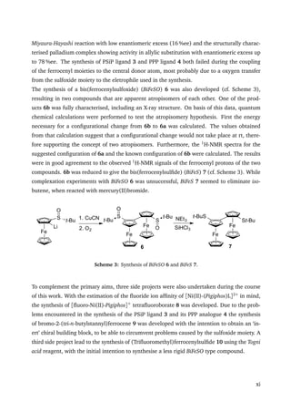 Miyaura-Hayashi reaction with low enantiomeric excess (16 %ee) and the structurally charac-
terised palladium complex showing activity in allylic substitution with enantiomeric excess up
to 78 %ee. The synthesis of PSiP ligand 3 and PPP ligand 4 both failed during the coupling
of the ferrocenyl moieties to the central donor atom, most probably due to a oxygen transfer
from the sulfoxide moiety to the eletrophile used in the synthesis.
The synthesis of a bis(ferrocenylsulfoxide) (BiFeSO) 6 was also developed (cf. Scheme 3),
resulting in two compounds that are apparent atropisomers of each other. One of the prod-
ucts 6b was fully characterised, including an X-ray structure. On basis of this data, quantum
chemical calculations were performed to test the atropisomery hypothesis. First the energy
necessary for a conﬁgurational change from 6b to 6a was calculated. The values obtained
from that calculation suggest that a conﬁgurational change would not take place at rt, there-
fore supporting the concept of two atropisomers. Furthermore, the 1
H-NMR spectra for the
suggested conﬁguration of 6a and the known conﬁguration of 6b were calculated. The results
were in good agreement to the observed 1
H-NMR signals of the ferrocenyl protons of the two
compounds. 6b was reduced to give the bis(ferrocenylsulﬁde) (BiFeS) 7 (cf. Scheme 3). While
complexation experiments with BiFeSO 6 was unsuccessful, BiFeS 7 seemed to eliminate iso-
butene, when reacted with mercury(II)bromide.
Fe
S t-Bu
O
Li
1. CuCN
2. O2
Fe
Fe
S
S
t-Bu
O
t-Bu
O
NEt3
SiHCl3
Fe
Fe
St-Bu
t-BuS
6 7
Scheme 3: Synthesis of BiFeSO 6 and BiFeS 7.
To complement the primary aims, three side projects were also undertaken during the course
of this work. With the estimation of the ﬂuoride ion afﬁnity of [Ni(II)-(Pigiphos)L]2+
in mind,
the synthesis of [ﬂuoro-Ni(II)-Pigiphos]+
tetraﬂuoroborate 8 was developed. Due to the prob-
lems encountered in the synthesis of the PSiP ligand 3 and its PPP analogue 4 the synthesis
of bromo-2-(tri-n-butylstannyl)ferrocene 9 was developed with the intention to obtain an ‘in-
ert’ chiral building block, to be able to circumvent problems caused by the sulfoxide moiety. A
third side project lead to the synthesis of (Triﬂuoromethyl)ferrocenylsulﬁde 10 using the Togni
acid reagent, with the initial intention to synthesise a less rigid BiFeSO type compound.
xi
 