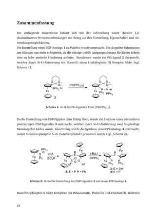 Zusammenfassung
Die vorliegende Dissertation befasst sich mit der Erforschung neuer chiraler 1,2-
disubstituierter Ferrocenverbindungen mit Bezug auf ihre Darstellung, Eigenschaften und An-
wendungsmöglichkeiten.
Die Darstellung eines PSiP Analogs 1 zu Pigiphos wurde untersucht. Die doppelte Substitution
am Silizium war nicht erfolgreich, da die einzige stabile Ausgangssubstanz für diesen Schritt
eine zu hohe sterische Hinderung aufwies. Stattdessen wurde ein PSi ligand 2 dargestellt,
welcher durch Si–H-Aktivierung mit Platin(0) einen Hydridoplatin(II) Komplex bildet (vgl.
Schema 1).
Fe
Si
S S
P Pt
Ph2 PPh3
H
Fe
Si
SS
PPh2 H
[Pt(PPh3)4]
2
Schema 1: Si–H des PSi-Liganden 2 mit [Pd(PPh3)4].
Da die Darstellung von PSiP-Pigiphos ohne Erfolg blieb, wurde die Synthese eines alternativen
pincerartigen PSiP-Liganden 3 untersucht, welcher durch Si–H-Aktivierung zwei füngliedrige
Metallacyclen bilden würde. Gleichzeitig wurde die Synthese eines PPP-Analogs 4 untersucht,
wobei Bissulfoxophosphin 5 als Zwischenprodukt gewonnen wurde (vgl. Schema 2).
Fe
Fe
R
E
S S
toltol
O
OECl2RFe
PPh2
S
Ph
O
LDA
3: E = SiH
4: E = P
Fe
Fe
R
E
P P
Ph2Ph2
t-BuLi
ClPPh2
5: E = P, R = Ph
Schema 2: Versuchte Darstellung des PSiP-Liganden 3 und seines PPP-Analogs 4.
Bissulfoxophosphin 5 bildet Komplexe mit Palladium(II), Platin(II) und Rhodium(I). Während
xii
 